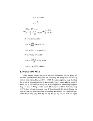 2Al + 3S → Al2S3
y →
3y
2
→
56x 27y 1,1
x 0,01
3y 1,28
y 0,02x 0,04
2 32
+ =⎧
=⎧⎪
→⎨ ⎨
=+ = = ⎩⎪⎩
→ % sè mol mçi chÊt lµ :
%nFe =
0,01
0,03
.100 = 33,33%
%nAl = 100 – 33,33 = 66,67%
→ % khèi l−îng mçi chÊt lµ :
%mFe =
56.0,01
1,1
.100 = 50,9%
%mAl = 100 – 50,9 = 49,1%.
e. T− liÖu tham kh¶o
NhiÒu n¬i trªn ThÕ Giíi, l−u huúnh l¾ng ®äng thµnh nh÷ng má lín. Nh÷ng má
nµy n»m gi÷a líp ®¸ s©u hµng tr¨m mÐt trong lßng ®Êt, do vËy viÖc khai th¸c lé
thiªn lµ rÊt khã kh¨n. Hecman (1851 – 1914) ®· ph¸t minh ph−¬ng ph¸p khai th¸c
l−u huúnh rÊt hiÖu qu¶, ®−îc gäi lµ ph−¬ng ph¸p Frasch : Ng−êi ta khoan nh÷ng lç
khoan s©u tíi má l−u huúnh råi ®Æt vµo ®ã hÖ thèng thiÕt bÞ gåm ba èng ®ång t©m
lång vµo nhau cã ®−êng kÝnh lÇn l−ît lµ 2,5cm; 7,5cm vµ 15cm. N−íc siªu nãng
(170o
C) ®−îc nÐn vµo èng ngoµi cïng ®Ó lµm nãng ch¶y l−u huúnh. Kh«ng khÝ
®−îc nÐn vµo èng trung t©m ®Ó t¹o ¸p suÊt cao. Hçn hîp bät cña kh«ng khÝ, n−íc
vµ l−u huúnh nãng ch¶y ®−îc ®Èy lªn mÆt ®Êt qua èng cßn l¹i. T¸ch l−u huúnh
 