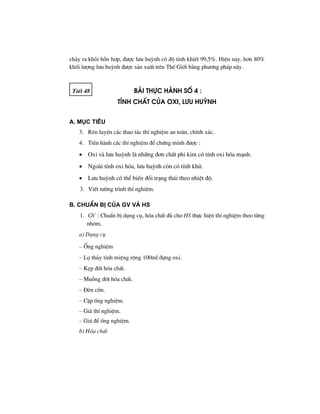 ch¶y ra khái hçn hîp, ®−îc l−u huúnh cã ®é tinh khiÕt 99,5%. HiÖn nay, h¬n 80%
khèi l−îng l−u huúnh ®−îc s¶n xuÊt trªn ThÕ Giíi b»ng ph−¬ng ph¸p nµy.
TiÕt 48 Bμi thùc hμnh sè 4 :
tÝnh chÊt cña oxi, l−u huúnh
A. Môc tiªu
3. RÌn luyÖn c¸c thao t¸c thÝ nghiÖm an toµn, chÝnh x¸c.
4. TiÕn hµnh c¸c thÝ nghiÖm ®Ó chøng minh ®−îc :
• Oxi vµ l−u huúnh lµ nh÷ng ®¬n chÊt phi kim cã tÝnh oxi hãa m¹nh.
• Ngoµi tÝnh oxi hãa, l−u huúnh cßn cã tÝnh khö.
• L−u huúnh cã thÓ biÕn ®æi tr¹ng th¸i theo nhiÖt ®é.
3. ViÕt t−êng tr×nh thÝ nghiÖm.
B. ChuÈn bÞ cña GV vμ HS
1. GV : ChuÈn bÞ dông cô, hãa chÊt ®ñ cho HS thùc hiÖn thÝ nghiÖm theo tõng
nhãm.
a) Dông cô
– èng nghiÖm
– Lä thñy tinh miÖng réng 100ml ®ùng oxi.
– KÑp ®èt hãa chÊt.
– Muçng ®èt hãa chÊt.
– §Ìn cån.
– CÆp èng nghiÖm.
– Gi¸ thÝ nghiÖm.
– Gi¸ ®Ó èng nghiÖm.
b) Hãa chÊt
 