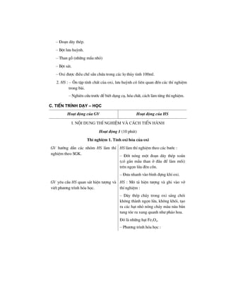 – §o¹n d©y thÐp.
– Bét l−u huúnh.
– Than gç (nh÷ng mÈu nhá)
– Bét s¸t.
– Oxi ®−îc ®iÒu chÕ s½n chøa trong c¸c lä thñy tinh 100ml.
2. HS : – ¤n tËp tÝnh chÊt cña oxi, l−u huúnh cã liªn quan ®Õn c¸c thÝ nghiÖm
trong bµi.
– Nghiªn cøu tr−íc ®Ó biÕt dông cô, hãa chÊt, c¸ch lµm tõng thÝ nghiÖm.
c. tiÕn tr×nh D¹y – häc
Ho¹t ®éng cña GV Ho¹t ®éng cña HS
I. Néi dung thÝ nghiÖm vµ c¸ch tiÕn hµnh
Ho¹t ®éng 1 (10 phót)
ThÝ nghiÖm 1. TÝnh oxi hãa cña oxi
GV h−íng dÉn c¸c nhãm HS lµm thÝ
nghiÖm theo SGK.
HS lµm thÝ nghiÖm theo c¸c b−íc :
– §èt nãng mét ®o¹n d©y thÐp xo¾n
(cã g¾n mÉu than ë ®Çu ®Ó lµm måi)
trªn ngän löa ®Ìn cån.
– §−a nhanh vµo b×nh ®ùng khÝ oxi.
GV yªu cÇu HS quan s¸t hiÖn t−îng vµ
viÕt ph−¬ng tr×nh hãa häc.
HS : M« t¶ hiÖn t−îng vµ ghi vµo vë
thÝ nghiÖm :
– D©y thÐp ch¸y trong oxi s¸ng chãi
kh«ng thµnh ngän löa, kh«ng khãi, t¹o
ra c¸c h¹t nhá nãng ch¶y mµu n©u b¾n
tung tãe ra xung quanh nh− ph¸o hoa.
§ã lµ nh÷ng h¹t Fe3O4.
– Ph−¬ng tr×nh hãa häc :
 
