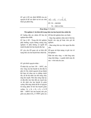 GV gîi ý HS x¸c ®Þnh SOXH cña c¸c
nguyªn tè ®Ó x¸c ®Þnh vai trß c¸c chÊt
tham gia ph¶n øng.
o
8
o o 23
t
2 3 43Fe 2O Fe O
+
−
+ ⎯⎯→
HS : Fe – chÊt khö
O2 – chÊt oxi hãa
Ho¹t ®éng 2 (10 phót)
ThÝ nghiÖm 2. Sù biÕn ®æi tr¹ng th¸i cña l−u huúnh theo nhiÖt ®é
GV h−íng dÉn c¸c nhãm HS lµm thÝ
nghiÖm theo SGK.
GV l−u ý HS : Trong khi thÝ nghiÖm
ph¶i th−êng xuyªn h−íng miÖng èng
nghiÖm vÒ phÝa kh«ng cã ng−êi ®Ó
tr¸nh hÝt ph¶i h¬i l−u huúnh ®éc h¹i.
HS lµm thÝ nghiÖm theo c¸c b−íc :
– KÑp èng nghiÖm chøa mét Ýt bét l−u
huúnh vµo cÆp gç hoÆc trªn gi¸ thÝ
nghiÖm.
– §un nãng liªn tôc trªn ngän löa ®Ìn
cån.
GV yªu cÇu HS quan s¸t sù biÕn ®æi
tr¹ng th¸i cña l−u huúnh theo nhiÖt ®é.
HS quan s¸t hiÖn t−îng vµ ghi vµo vë
thÝ nghiÖm :
ChÊt r¾n mµu vµng → chÊt láng mµu
vµng linh ®éng → qu¸nh nhít mµu ®á
n©u → h¬i mµu da cam.
GV gi¶i thÝch nguyªn nh©n :
ë nhiÖt ®é cao h¬n 150 – 160o
C, cÊu
tróc vßng cña l−u huúnh S8 b¾t ®Çu bÞ
ph¸ vì. C¸c chuçi nguyªn tö t¹o thµnh
kÕt hîp víi nhau t¹o ra nh÷ng chuçi
dµi, do ®ã ®é nhít cña thÓ nãng ch¶y
t¨ng lªn m¹nh. NÕu ®un nãng tiÕp tôc
sÏ dÉn ®Õn viÖc lµm ®øt c¸c m¹ch nµy
vµ ®é nhít cña l−u huúnh bÞ gi¶m
xuèng. Khi t¨ng nhiÖt ®é th× sè nguyªn
tö trong ph©n tö h¬i l−u huúnh gi¶m
xuèng : S8 → S6 → S4 → S2 → S. ë
800 – 1400o
C h¬i l−u huúnh chñ yÕu
gåm c¸c ph©n tö S2, ë 1700o
C gåm c¸c
 