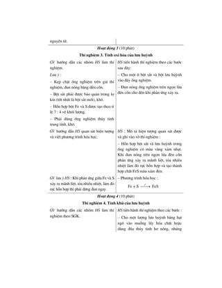 nguyªn tö.
Ho¹t ®éng 3 (10 phót)
ThÝ nghiÖm 3. TÝnh oxi hãa cña l−u huúnh
GV h−íng dÉn c¸c nhãm HS lµm thÝ
nghiÖm.
HS tiÕn hµnh thÝ nghiÖm theo c¸c b−íc
sau ®©y:
L−u ý :
– KÑp chÆt èng nghiÖm trªn gi¸ thÝ
nghiÖm, ®un nãng b»ng ®Ìn cån.
– Bét s¾t ph¶i ®−îc b¶o qu¶n trong lä
kÝn (tèt nhÊt lµ bét s¾t míi), kh«.
– Hçn hîp bét Fe vµ S ®−îc t¹o theo tØ
lÖ 7 : 4 vÒ khèi l−îng.
– Ph¶i dïng èng nghiÖm thñy tinh
trung tÝnh, kh«.
– Cho mét Ýt bét s¾t vµ bét l−u huúnh
vµo ®¸y èng nghiÖm.
– §un nãng èng nghiÖm trªn ngän löa
®Ìn cån cho ®Õn khi ph¶n øng x¶y ra.
GV h−íng dÉn HS quan s¸t hiÖn t−îng
vµ viÕt ph−¬ng tr×nh hãa häc.
HS : M« t¶ hiÖn t−îng quan s¸t ®−îc
vµ ghi vµo vë thÝ nghiÖm :
– Hçn hîp bét s¾t vµ l−u huúnh trong
èng nghiÖm cã mµu vµng x¸m nh¹t.
Khi ®un nãng trªn ngän löa ®Ìn cån
ph¶n øng x¶y ra m·nh liÖt, táa nhiÒu
nhiÖt lµm ®á rùc hçn hîp vµ t¹o thµnh
hîp chÊt FeS mµu x¸m ®en.
GV l−u ý HS : Khi ph¶n øng gi÷a Fe vµ S
x¶y ra m·nh liÖt, táa nhiÒu nhiÖt, lµm ®á
rùc hçn hîp th× ph¶i dõng ®un ngay.
– Ph−¬ng tr×nh hãa häc :
Fe + S
o
t
⎯⎯→ FeS
Ho¹t ®éng 4 (10 phót)
ThÝ nghiÖm 4. TÝnh khö cña l−u huúnh
GV h−íng dÉn c¸c nhãm HS lµm thÝ
nghiÖm theo SGK.
HS tiÕn hµnh thÝ nghiÖm theo c¸c b−íc :
– Cho mét l−îng l−u huúnh b»ng h¹t
ng« vµo muçng lÊy hãa chÊt hoÆc
dïng ®òa thñy tinh h¬ nãng, nhóng
 
