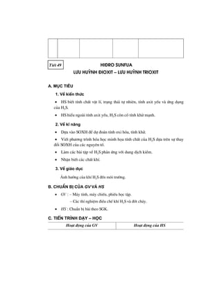 TiÕt 49 hi®ro sunfua
L−u huúnh ®ioxit – l−u huúnh trioxit
A. Môc tiªu
1. VÒ kiÕn thøc
• HS biÕt tÝnh chÊt vËt lÝ, tr¹ng th¸i tù nhiªn, tÝnh axit yÕu vµ øng dông
cña H2S.
• HS hiÓu ngoµi tÝnh axit yÕu, H2S cßn cã tÝnh khö m¹nh.
2. VÒ kÜ n¨ng
• Dùa vµo SOXH ®Ó dù ®o¸n tÝnh oxi hãa, tÝnh khö.
• ViÕt ph−¬ng tr×nh hãa häc minh häa tÝnh chÊt cña H2S dùa trªn sù thay
®æi SOXH cña c¸c nguyªn tè.
• Lµm c¸c bµi tËp vÒ H2S ph¶n øng víi dung dÞch kiÒm.
• NhËn biÕt c¸c chÊt khÝ.
3. VÒ gi¸o dôc
¶nh h−ëng cña khÝ H2S ®Õn m«i tr−êng.
B. ChuÈn bÞ cña GV vμ HS
• GV : – M¸y tÝnh, m¸y chiÕu, phiÕu häc tËp.
– C¸c thÝ nghiÖm ®iÒu chÕ khÝ H2S vµ ®èt ch¸y.
• HS : ChuÈn bÞ bµi theo SGK.
C. TiÕn tr×nh d¹y – häc
Ho¹t ®éng cña GV Ho¹t ®éng cña HS
 