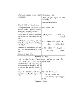 6. ThÕ nµo lµ ph¶n øng oxi ho¸ – khö ?
LÊy ba thÝ dô .
HS : ChuÈn bÞ 2 phót
– §Þnh nghÜa ph¶n øng oxi ho¸ – khö
(theo SGK)
– ThÝ dô (HS lÊy 3 thÝ dô).
GV chiÕu ®Ò bµi tËp 7 lªn mµn h×nh.
7. LËp ph−¬ng tr×nh ho¸ häc cña c¸c
ph¶n øng oxi ho¸ – khö sau ®©y theo
ph−¬ng ph¸p th¨ng b»ng electron :
HS : ChuÈn bÞ 5 phót.
a) Cho MnO2 t¸c dông víi dung dÞch
axit HCl ®Æc, thu ®−îc MnCl2, Cl2 vµ
H2O.
a) MnO2 + 4HCl
o
t
⎯⎯→ MnCl2 + Cl2
+ 2H2O
b) Cho Cu t¸c dông víi dung dÞch axit
HNO3 ®Æc, nãng thu ®−îc Cu(NO3)2,
NO2 vµ H2O.
b) Cu + 4HNO3
o
t
⎯⎯→ Cu(NO3)2 +
(®Æc) + 2NO2 + 2H2O
c) Cho Mg t¸c dông víi dung dÞch axit
H2SO4 ®Æc, nãng thu ®−îc MgSO4, S vµ
H2O.
GV nhËn xÐt vµ cho ®iÓm.
c) 3Mg + 4H2SO4
o
t
⎯⎯→ 3MgSO4 + S
(®Æc, nãng) + 4H2O
Ho¹t ®éng 2 (15 phót)
IIi. ý nghÜa cña ph¶n øng oxi ho¸ – khö trong thùc tiÔn
GV cho HS ®äc SGK vµ chiÕu mét sè
b¨ng h×nh vÒ c¸c hiÖn t−îng trong tù
nhiªn vµ nh÷ng øng dông trong thùc tÕ
cã liªn quan ®Õn ph¶n øng oxi ho¸ –
khö.
HS : ®äc SGK.
GV yªu cÇu HS liÖt kª vµi vÝ dô th−êng
gÆp cã liªn quan ®Õn ph¶n øng oxi ho¸
– khö.
HS : – §èt ch¸y than, cñi.
– Sù ch¸y cña x¨ng, dÇu.
– C¸c ph¶n øng xÈy ra trong pin,
¾c quy, …
Ho¹t ®éng 3 (5 phót)
 