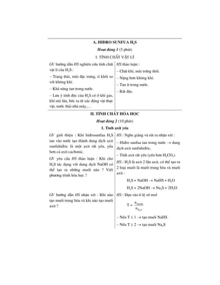 a. hi®ro sunfua h2s
Ho¹t ®éng 1 (5 phót)
I. TÝnh chÊt vËt lÝ
GV h−íng dÉn HS nghiªn cøu tÝnh chÊt
vËt lÝ cña H2S :
– Tr¹ng th¸i, mïi ®Æc tr−ng, tØ khèi so
víi kh«ng khÝ.
– Kh¶ n¨ng tan trong n−íc.
– L−u ý tÝnh ®éc cña H2S cã ë khÝ gas,
khÝ nói löa, bèc ra tõ x¸c ®éng vËt thùc
vËt, n−íc th¶i nhµ m¸y,…
HS th¶o luËn :
– ChÊt khÝ, mïi trøng thèi.
– NÆng h¬n kh«ng khÝ.
– Tan Ýt trong n−íc.
– RÊt ®éc.
II. TÝnh chÊt hãa häc
Ho¹t ®éng 2 (10 phót)
1. TÝnh axit yÕu
GV giíi thiÖu : KhÝ hi®rosunfua H2S
tan vµo n−íc t¹o thµnh dung dÞch axit
sunfuhi®ric lµ mét axit rÊt yÕu, yÕu
h¬n c¶ axit cacbonic.
GV yªu cÇu HS th¶o luËn : Khi cho
H2S t¸c dông víi dung dÞch NaOH cã
thÓ t¹o ra nh÷ng muèi nµo ? ViÕt
ph−¬ng tr×nh hãa häc ?
HS : Nghe gi¶ng vµ rót ra nhËn xÐt :
– Hi®ro sunfua tan trong n−íc → dung
dÞch axit sunfuhi®ric.
– TÝnh axit rÊt yÕu (yÕu h¬n H2CO3)
HS : H2S lµ axit 2 lÇn axit, cã thÓ t¹o ra
2 lo¹i muèi lµ muèi trung hßa vµ muèi
axit :
H2S + NaOH → NaHS + H2O
H2S + 2NaOH → Na2S + 2H2O
GV h−íng dÉn HS nhËn xÐt : Khi nµo
t¹o muèi trung hßa vµ khi nµo t¹o muèi
axit ?
HS : Dùa vµo tØ lÖ sè mol
T =
2
NaOH
H S
n
n
– NÕu T ≤ 1 → t¹o muèi NaHS
– NÕu T ≥ 2 → t¹o muèi Na2S
 