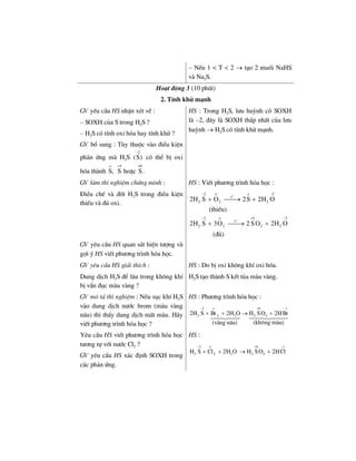– NÕu 1 < T < 2 → t¹o 2 muèi NaHS
vµ Na2S.
Ho¹t ®éng 3 (10 phót)
2. TÝnh khö m¹nh
GV yªu cÇu HS nhËn xÐt vÒ :
– SOXH cña S trong H2S ?
– H2S cã tÝnh oxi hãa hay tÝnh khö ?
HS : Trong H2S, l−u huúnh cã SOXH
lµ –2, ®©y lµ SOXH thÊp nhÊt cña l−u
huúnh → H2S cã tÝnh khö m¹nh.
GV bæ sung : Tïy thuéc vµo ®iÒu kiÖn
ph¶n øng mµ H2S
2
(S)
−
cã thÓ bÞ oxi
hãa thµnh
o
S,
4 +6
S hoÆc S .
+
GV lµm thÝ nghiÖm chøng minh :
§iÒu chÕ vµ ®èt H2S trong ®iÒu kiÖn
thiÕu vµ ®ñ oxi.
HS : ViÕt ph−¬ng tr×nh hãa häc :
o
2 o o 2
t
2 222H S O 2S 2H O
− −
+ ⎯⎯→ +
(thiÕu)
o
2 o 4 2
t
2 2 222H S 3O 2 S O 2H O
− + −
+ ⎯⎯→ +
(®ñ)
GV yªu cÇu HS quan s¸t hiÖn t−îng vµ
gîi ý HS viÕt ph−¬ng tr×nh hãa häc.
GV yªu cÇu HS gi¶i thÝch :
Dung dÞch H2S ®Ó l©u trong kh«ng khÝ
bÞ vÈn ®ôc mµu vµng ?
HS : Do bÞ oxi kh«ng khÝ oxi hãa.
H2S t¹o thµnh S kÕt tña mµu vµng.
GV m« t¶ thÝ nghiÖm : NÕu sôc khÝ H2S
vµo dung dÞch n−íc brom (mµu vµng
n©u) th× thÊy dung dÞch mÊt mµu. H·y
viÕt ph−¬ng tr×nh hãa häc ?
HS : Ph−¬ng tr×nh hãa häc :
2 o 6 1
2 2 2 422H S Br 2H O H S O 2HBr
(kh«ng mµu)(vµng n©u)
− + −
+ + → +
Yªu cÇu HS viÕt ph−¬ng tr×nh hãa häc
t−¬ng tù víi n−íc Cl2 ?
GV yªu cÇu HS x¸c ®Þnh SOXH trong
c¸c ph¶n øng.
HS :
2 o 6 1
2 2 2 42H S Cl 2H O H S O 2HCl
− + −
+ + → +
 