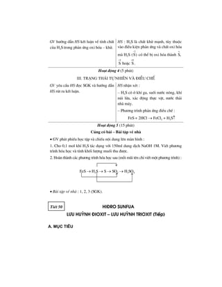 GV h−íng dÉn HS kÕt luËn vÒ tÝnh chÊt
cña H2S trong ph¶n øng oxi hãa – khö.
HS : H2S lµ chÊt khö m¹nh, tïy thuéc
vµo ®iÒu kiÖn ph¶n øng vµ chÊt oxi hãa
mµ H2S
2
(S)
−
cã thÓ bÞ oxi hãa thµnh
o
S,
4 +6
S hoÆc S .
+
Ho¹t ®éng 4 (5 phót)
III. Tr¹ng th¸i tù nhiªn vµ ®iÒu chÕ
GV yªu cÇu HS ®äc SGK vµ h−íng dÉn
HS rót ra kÕt luËn.
HS nhËn xÐt :
– H2S cã ë khÝ ga, suèi n−íc nãng, khÝ
nói löa, x¸c ®éng thùc vËt, n−íc th¶i
nhµ m¸y.
– Ph−¬ng tr×nh ph¶n øng ®iÒu chÕ :
FeS + 2HCl → FeCl2 + H2S↑
Ho¹t ®éng 5 (15 phót)
Cñng cè bµi – Bµi tËp vÒ nhµ
• GV ph¸t phiÕu häc tËp vµ chiÕu néi dung lªn mµn h×nh :
1. Cho 0,1 mol khÝ H2S t¸c dông víi 150ml dung dÞch NaOH 1M. ViÕt ph−¬ng
tr×nh hãa häc vµ tÝnh khèi l−îng muèi thu ®−îc.
2. Hoµn thµnh c¸c ph−¬ng tr×nh hãa häc sau (mçi mòi tªn chØ viÕt mét ph−¬ng tr×nh) :
FeS → H2S → S → SO2 → H2SO4
• Bµi tËp vÒ nhµ : 1, 2, 3 (SGK).
TiÕt 50 hi®ro sunfua
l−u huúnh ®ioxit – l−u huúnh trioxit (TiÕp)
A. Môc tiªu
 