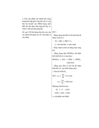 2. Cho s¶n phÈm t¹o thµnh khi nung
nãng hçn hîp gåm 5,6g bét s¾t vµ 1,6g
bét l−u huúnh vµo 500ml dung dÞch
HCl th× thu ®−îc hçn hîp khÝ bay ra.
TÝnh % thÓ tÝch hçn hîp khÝ.
GV gäi 2 HS lªn b¶ng lµm bµi, yªu cÇu
c¸c nhãm HS nhËn xÐt, GV söa ch÷a vµ
cho ®iÓm.
HS 1 :
– Dïng dung dÞch KI cã hå tinh bét ®Ó
nhËn ra khÝ clo :
Cl2 + 2KI → 2KCl + I2
I2 + hå tinh bét → mµu xanh
– HoÆc nhËn ra khÝ clo b»ng mµu vµng
lôc.
– Dïng dung dÞch Pb(NO3)2 ®Ó nhËn
biÕt khÝ H2S cã ↓ mµu ®en :
Pb(NO3)2 + H2S → PbS↓ + 2HNO3
(mµu ®en)
– Dïng que ®ãm cã tµn ®á ®Ó nhËn
biÕt khÝ oxi : que ®ãm bïng ch¸y.
– Cßn l¹i lµ khÝ N2.
HS 2 : nFe =
5,6
56
= 0,1 mol
nS =
1,6
32
= 0,05 mol
Ph−¬ng tr×nh hãa häc :
Fe + S → FeS
0,05 ← 0,05 → 0,05
⇒ s¶n phÈm t¹o thµnh
 