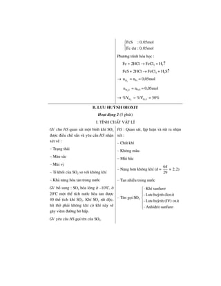 FeS : 0,05mol
Fe d− : 0,05mol
⎧
⎨
⎩
Ph−¬ng tr×nh hãa häc :
Fe + 2HCl → FeCl2 + H2↑
FeS + 2HCl → FeCl2 + H2S↑
→ 2Hn = nFe = 0,05mol
2H Sn = nFeS = 0,05mol
→ 2 2H H S%V %V= = 50%
B. L−u huúnh §ioxit
Ho¹t ®éng 2 (5 phót)
I. TÝnh chÊt vËt lÝ
GV cho HS quan s¸t mét b×nh khÝ SO2
®−îc ®iÒu chÕ s½n vµ yªu cÇu HS nhËn
xÐt vÒ :
– Tr¹ng th¸i
– Mµu s¾c
– Mïi vÞ
– TØ khèi cña SO2 so víi kh«ng khÝ
– Kh¶ n¨ng hßa tan trong n−íc
GV bæ sung : SO2 hãa láng ë –10o
C, ë
20o
C mét thÓ tÝch n−íc hßa tan ®−îc
40 thÓ tÝch khÝ SO2. KhÝ SO2 rÊt ®éc,
hÝt thë ph¶i kh«ng khÝ cã khÝ nµy sÏ
g©y viªm ®−êng h« hÊp.
GV yªu cÇu HS gäi tªn cña SO2.
HS : Quan s¸t, lËp luËn vµ rót ra nhËn
xÐt :
– ChÊt khÝ
– Kh«ng mµu
– Mïi h¾c
– NÆng h¬n kh«ng khÝ (d =
64
2,2)
29
≈
– Tan nhiÒu trong n−íc
– Tªn gäi SO2
- KhÝ sunfur¬
- L−u huúnh ®ioxit
- L−u huúnh (IV) oxit
- Anhi®rit sunfur¬
⎧
⎪
⎪
⎨
⎪
⎪⎩
 