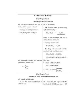 II. TÝnh chÊt hãa häc
Ho¹t ®éng 3 (7 phót)
1. L−u huúnh ®ioxit lµ oxit axit
GV yªu cÇu c¸c nhãm HS th¶o luËn vÒ
tÝnh chÊt hãa häc cña oxit axit.
– T¸c dông víi nh÷ng chÊt nµo ?
– ViÕt ph−¬ng tr×nh hãa häc ?
HS tr¶ lêi tãm t¾t :
– SO2 tan trong n−íc t¹o thµnh dung
dÞch axit t−¬ng øng :
SO2 + H2O 2 3H SO
(axit sunfur¬)
H2SO3 lµ axit yÕu (m¹nh h¬n H2S vµ
axit cacbonic), kh«ng bÒn.
– T¸c dông víi oxit baz¬ :
Na2O + SO2 → Na2SO3
– T¸c dông víi dung dÞch baz¬ t¹o
muèi axit hoÆc muèi trung hßa :
SO2 + NaOH → NaHSO3
SO2 + 2NaOH → Na2SO3 + H2O
GV h−íng dÉn HS c¸ch biÖn luËn s¶n
phÈm muèi dùa vµo tØ lÖ :
T =
2
NaOH
SO
n
N
BiÖn luËn :
0 < T ≤ 1 → Muèi NaHSO3
T ≥ 2 → Muèi Na2SO3
1 < T < 2 → 2 muèi 3
2 3
NaHSO
Na SO
⎧
⎨
⎩
Ho¹t ®éng 4 (7 phót)
2. L−u huúnh ®ioxit lµ chÊt khö vµ chÊt oxi hãa
GV yªu cÇu HS th¶o luËn :
– V× sao SO2 võa lµ chÊt khö võa lµ
chÊt oxi hãa.
HS : Trong SO2, l−u huúnh cã SOXH
lµ +4, ®©y lµ SOXH trung gian → SO2
 
