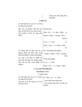 chèng nÊm mèc l−¬ng thùc,
thùc phÈm
2. §iÒu chÕ
GV ph¸t phiÕu häc tËp sè 2 vµ chiÕu
néi dung lªn mµn h×nh :
H·y viÕt c¸c ph−¬ng tr×nh hãa häc
®iÒu chÕ khÝ SO2 tõ c¸c chÊt sau ®©y :
H2S, Na2SO3, S, FeS2, O2, dung dÞch
H2SO4.
HS th¶o luËn :
2H2S + 3O2
o
t
⎯⎯→ 2SO2 + 2H2O (1)
Na2SO3 + H2SO4 → Na2SO4 + SO2 +
H2O (2)
S + O2
o
t
⎯⎯→ SO2 (3)
4FeS2 + 11O2
o
t
⎯⎯→ 2Fe2O3 + 8SO2
(4)
GV h−íng dÉn HS ph©n tÝch rót ra
ph−¬ng ph¸p nµo ®−îc dïng trong
phßng thÝ nghiÖm vµ trong c«ng nghiÖp.
GV chiÕu s¬ ®å h×nh 6.5 (SGK) lªn
mµn h×nh ®Ó ph©n tÝch ph−¬ng ph¸p
®iÒu chÕ khÝ SO2 trong phßng thÝ
nghiÖm.
HS : Trong phßng thÝ nghiÖm :
Na2SO3 + H2SO4 → SO2↑ + Na2SO4 +
H2O
Trong c«ng nghiÖp :
S + O2
o
t
⎯⎯→ SO2
4FeS2 + 11O2
o
t
⎯⎯→ 2Fe2O3 + 8SO2
c. l−u huúnh trioxit
Ho¹t ®éng 6 (5phót)
I. TÝnh chÊt
GV ph¸t phiÕu häc tËp sè 3 vµ chiÕu
néi dung lªn mµn h×nh :
Trén SO2 vµ O2 ®un nãng cã xóc t¸c
thu ®−îc chÊt A.
HS : 2SO2 + O2
o
t
xt
⎯⎯→ 2SO3
– SO3 lµ chÊt láng, kh«ng mµu
– Tan v« h¹n trong n−íc vµ trong axit
sunfuric :
 