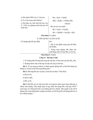 a) X¸c ®Þnh CTPT cña A ? Gäi tªn.
b) A cã tan trong n−íc kh«ng ?
c) Dù ®o¸n c¸c tÝnh chÊt hãa häc cña
A ? ViÕt c¸c ph−¬ng tr×nh hãa häc ®Ó
minh häa.
SO3 + H2O → H2SO4
nSO3 + H2SO4 → H2SO4.nSO3
(oleum)
– SO3 lµ oxit axit m¹nh :
SO3 + Na2O → Na2SO4
SO3 + 2NaOH → Na2SO4 + H2O
Ho¹t ®éng 7 (3 phót)
II. øng dông vµ s¶n xuÊt
GV h−íng dÉn HS ®äc SGK. HS :
– SO3 lµ s¶n phÈm trung gian ®Ó ®iÒu
chÕ H2SO4
– Trong c«ng nghiÖp, SO3 ®−îc s¶n
xuÊt b»ng c¸ch oxi hãa SO2 cã xóc t¸c.
Ho¹t ®éng 8 (3 phót)
Cñng cè – Bµi tËp vÒ nhµ
1. GV h−íng dÉn HS tæng kÕt träng t©m bµi häc vÒ tÝnh chÊ cña H2S, SO2, SO3.
2. Sö dông thªm mét sè bµi tËp sau ®©y ®Ó cñng cè bµi häc :
Bµi 1. V× sao trong tù nhiªn cã nhiÒu nguån phãng th¶i ra khÝ H2S nh−ng l¹i
kh«ng cã sù tÝch tô khÝ ®ã trong kh«ng khÝ ?
Bµi 2. Hçn hîp khÝ nµo sau ®©y cã thÓ tån t¹i ®−îc ? Gi¶i thÝch.
a) H2S vµ O2.
b) H2S vµ SO2.
c) SO2 vµ O2.
Bµi 3. KhÝ SO2 do c¸c nhµ m¸y th¶i ra lµ nguyªn nh©n quan träng nhÊt g©y «
nhiÔm m«i tr−êng. Tiªu chuÈn quèc tÕ quy ®Þnh nÕu l−îng SO2 v−ît qu¸ 30.10–6
mol trong 1m3
kh«ng khÝ th× coi lµ kh«ng khÝ bÞ « nhiÔm. NÕu ng−êi ta lÊy 50 lÝt
kh«ng khÝ ë mét thµnh phè vµ ph©n tÝch thÊy cã 0,012mg SO2 th× kh«ng khÝ ®ã cã
bÞ « nhiÔm kh«ng ?
 