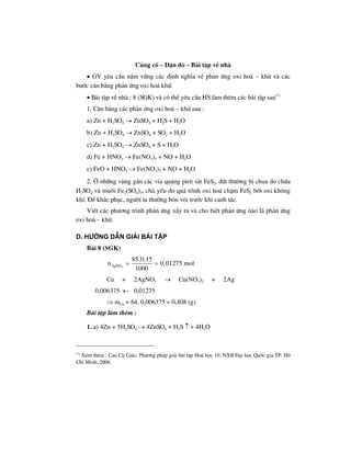 Cñng cè – DÆn dß – Bµi tËp vÒ nhµ
• GV yªu cÇu n¾m v÷ng c¸c ®Þnh nghÜa vÒ ph¶n øng oxi ho¸ – khö vµ c¸c
b−íc c©n b»ng ph¶n øng oxi ho¸ khö.
• Bµi tËp vÒ nhµ : 8 (SGK) vµ cã thÓ yªu cÇu HS lµm thªm c¸c bµi tËp sau(*)
1. C©n b»ng c¸c ph¶n øng oxi ho¸ – khö sau :
a) Zn + H2SO4 → ZnSO4 + H2S + H2O
b) Zn + H2SO4 → ZnSO4 + SO2 + H2O
c) Zn + H2SO4 → ZnSO4 + S + H2O
d) Fe + HNO3 → Fe(NO3)3 + NO + H2O
e) FeO + HNO3 → Fe(NO3)3 + NO + H2O
2. ë nh÷ng vïng gÇn c¸c vØa quÆng pirit s¾t FeS2, ®Êt th−êng bÞ chua do chøa
H2SO4 vµ muèi Fe2(SO4)3, chñ yÕu do qu¸ tr×nh oxi ho¸ chËm FeS2 bëi oxi kh«ng
khÝ. §Ó kh¾c phôc, ng−êi ta th−êng bãn v«i tr−íc khi canh t¸c.
ViÕt c¸c ph−¬ng tr×nh ph¶n øng xÈy ra vµ cho biÕt ph¶n øng nµo lµ ph¶n øng
oxi ho¸ – khö.
d. h−íng dÉn gi¶i bμi tËp
Bµi 8 (SGK)
3AgNO
85.0,15
n 0,01275 mol
1000
= =
Cu + 2AgNO3 → Cu(NO3)2 + 2Ag
0,006375 ← 0,01275
⇒ mCu = 64. 0,006375 = 0,408 (g)
Bµi tËp lµm thªm :
1. a) 4Zn + 5H2SO4 → 4ZnSO4 + H2S ↑ + 4H2O
(*)
Xem thªm : Cao Cù Gi¸c. Ph−¬ng ph¸p gi¶i bµi tËp Ho¸ häc 10. NXB §¹i häc Quèc gia TP. Hå
ChÝ Minh, 2006.
 