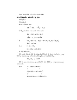 3. Bµi tËp vÒ nhµ : 4, 5, 6, 7, 8, 9, 10 (SGK)
d. h−íng dÉn gi¶i bμi tËp sgk
1. §¸p ¸n C.
3. §¸p ¸n D.
4. a) H2S cã tÝnh khö :
2 4
2 2 22
2H S 3O 2SO 2H O
− +
+ → +
b) SO2 võa cã tÝnh oxi hãa võa cã tÝnh khö :
2 5
o
4 o
2 22
4 6
V O
22 3t
SO 2H S 3S 2H O
2SO O 2SO
+
+ +
+ → +
+ ⎯⎯⎯→
5. 5SO2 + 2KMnO4 + 2H2O → 2MnSO4 + K2SO4 + 2H2SO4
(khö) (oxi hãa)
6. a) S + O2 → SO2
SO2 + 2H2S → 3S + 2H2O
b) TÝnh khö cña SO2
SO2 do c¸c nhµ m¸y th¶i vµo khÝ quyÓn. Nhê xóc t¸c lµ oxit kim lo¹i cã trong
khãi bôi cña nhµ m¸y, nã bÞ oxi cña kh«ng khÝ oxi hãa thµnh SO3 :
2SO2 + O2 o
xt
t
⎯⎯→ 2SO3
SO3 t¸c dông víi n−íc m−a t¹o axit H2SO4. Axit H2SO4 tan trong n−íc m−a t¹o
ra m−a axit.
8. a) Fe + 2HCl → FeCl + H2↑
x x
FeS + 2HCl → FeCl2 + H2S↑
y y
H2S + Pb(NO3)2 → PbS↓ + 2HNO3
 