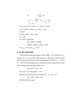 0,1 ←
23,9
239
= 0,1
→
2,464
x y 0,11 x 0,01
22,4
y 0,1
y 0,1
⎧
+ = = =⎧⎪
→⎨ ⎨
=⎩⎪ =⎩
b) 2HV = 0,01.22,4 = 0,224l ; 2H SV = 0,1.22,4 = 2,24l.
c) mFe = 56.0,01 = 0,56g ; mFeS = 88.0,1 = 8,8g.
9. a) H2S
b) 3H2S + H2SO4 → 4S↓ + 4H2O
mS = 2,56g.
10. a) X¶y ra 2 ph¶n øng :
SO2 + NaOH → NaHSO3
NaHSO3 + NaOH → Na2SO3 + H2O
b) 3NaHSOm = 15,6g ; 2 3Na SOm = 6,3g.
e. T− liÖu tham kh¶o
1. Ph©n tö H2S cã d¹ng gãc nh− ph©n tö H2O ( HSH = 92o
, ®é dµi liªn kÕt S –
H b»ng 1,22
o
A ). V× vËy H2S lµ ph©n tö ph©n cùc. Kh¶ n¨ng t¹o thµnh liªn kÕt
hi®ro ë H2S yÕu h¬n H2O, do ®ã ë ®iÒu kiÖn th−êng H2S lµ chÊt khÝ ( o
nct = –85,6o
C,
o
st = –60,75o
C). KhÝ H2S kh«ng mµu, mïi trøng thèi, rÊt ®éc, t−¬ng ®èi Ýt tan trong
n−íc. ë tr¹ng th¸i láng H2S ph©n li theo s¬ ®å :
H2S + H2S 3SH SH+ −
+
TÝch sè ion cña nã 3[SH ][SH ]+ −
= 3.10-33
Dung dÞch n−íc H2S lµ mét axit yÕu hai lÇn (K1 = 10–7
; K2 = 10–14
) :
H2S + H2O H3O+
+ SH–
KhÝ H2S cã tÝnh khö m¹nh :
 