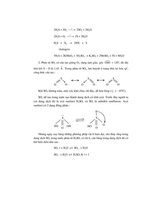 2H2S + 3O2
o
t
⎯⎯→ 2SO2 + 2H2O
2H2S + O2
o
t
⎯⎯→ 2S + 2H2O
H2S + X2 → 2HX + S
(halogen)
5H2S + 2KMnO4 + 3H2SO4 → K2SO4 + 2MnSO4 + 5S + 8H2O
2. Ph©n tö SO2 cã cÊu t¹o gièng O3, d¹ng tam gi¸c, gãc OSO = 120o
, ®é dµi
liªn kÕt S – O lµ 1,43
o
A . Trong ph©n tö SO2, l−u huúnh ë tr¹ng th¸i lai hãa sp2
,
c«ng thøc cÊu t¹o :
S
O O
S
O O
S
O O
KhÝ SO2 kh«ng mµu, mïi xèc khã chÞu, rÊt ®éc, dÔ hãa láng ( o
St = –10o
C).
SO2 dÔ tan trong n−íc t¹o thµnh dung dÞch cã tÝnh axit. Tr−íc ®©y ng−êi ta
coi dung dÞch ®ã lµ axit sunfur¬ H2SO3 vµ SO2 lµ anhi®rit sunffurow. Axit
sunfur¬ cã 2 d¹ng ®ång ph©n :
S
O
HO OH
S
HO O
O
H
. .
Nh−ng ngµy nay b»ng nh÷ng ph−¬ng ph¸p vËt lÝ hiÖn ®¹i, cho thÊy r»ng trong
dung dÞch SO2 trong n−íc ph©n tö H2SO3 cã rÊt Ýt, c©n b»ng trong dung dÞch ®ã cã
thÓ biÓu diÔn nh− sau :
SO2 + x H2O SO2 . x H2O
SO2 . x H2O H2SO3 K << 1
 