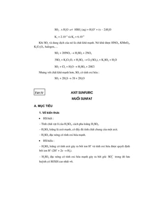 SO2 . x H2O 3HSO−
(aq) + H3O+
+ (x – 2)H2O
K1 = 2.10–2
vµ K2 = 6.10–8
KhÝ SO2 vµ dung dÞch cña nã lµ chÊt khö m¹nh. Nã khö ®−îc HNO3, KMnO4,
K2Cr2O7, halogen,…
SO2 + 2HNO3 → H2SO4 + 2NO2
3SO2 + K2Cr2O7 + H2SO4 → Cr2(SO4)3 + K2SO4 + H2O
SO2 + Cl2 + H2O → H2SO4 + 2HCl
Nh−ng víi chÊt khö m¹nh h¬n, SO2 cã tÝnh oxi hãa :
SO2 + 2H2S → 3S + 2H2O
TiÕt 51 axit sunfuric
Muèi sunfat
A. Môc tiªu
1. VÒ kiÕn thøc
• HS biÕt :
– TÝnh chÊt vËt lÝ cña H2SO4, c¸ch pha lo·ng H2SO4.
– H2SO4 lo·ng lµ axit m¹nh, cã ®Çy ®ñ tÝnh chÊt chung cña mét axit.
– H2SO4 ®Æc nãng cã tÝnh oxi hãa m¹nh.
• HS hiÓu :
– H2SO4 lo·ng cã tÝnh axit g©y ra bëi ion H+
vµ tÝnh oxi hãa ®−îc quyÕt ®Þnh
bëi ion H+
(2H+
+ 2e → H2).
– H2SO4 ®Æc nãng cã tÝnh oxi hãa m¹nh g©y ra bëi gèc 2
4SO −
trong ®ã l−u
huúnh cã SOXH cao nhÊt +6.
 