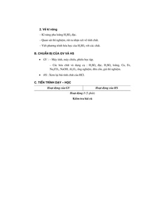 2. VÒ kÜ n¨ng
– KÜ n¨ng pha lo·ng H2SO4 ®Æc.
– Quan s¸t thÝ nghiÖm, rót ra nhËn xÐt vÒ tÝnh chÊt.
– ViÕt ph−¬ng tr×nh hãa häc cña H2SO4 víi c¸c chÊt.
B. ChuÈn bÞ cña GV vμ HS
• GV : – M¸y tÝnh, m¸y chiÕu, phiÕu häc tËp.
– C¸c hãa chÊt vµ dông cô : H2SO4 ®Æc, H2SO4 lo·ng, Cu, Fe,
Na2CO3, NaOH, Al2O3, èng nghiÖm, ®Ìn cån, gi¸ thÝ nghiÖm.
• HS : Xem l¹i bµi tÝnh chÊt cña HCl.
C. TiÕn tr×nh d¹y – häc
Ho¹t ®éng cña GV Ho¹t ®éng cña HS
Ho¹t ®éng 1 (5 phót)
KiÓm tra bµi cò
 