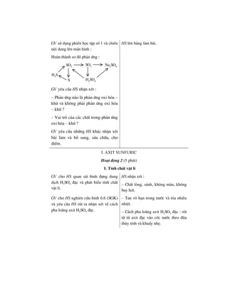 GV sö dông phiÕu häc tËp sè 1 vµ chiÕu
néi dung lªn mµn h×nh :
Hoµn thµnh s¬ ®å ph¶n øng :
H2S
SO2
SO3 Na2
SO4
S H2
SO4
GV yªu cÇu HS nhËn xÐt :
– Ph¶n øng nµo lµ ph¶n øng oxi hãa –
khö vµ kh«ng ph¶i ph¶n øng oxi hãa
– khö ?
– Vai trß cña c¸c chÊt trong ph¶n øng
oxi hãa – khö ?
GV yªu cÇu nh÷ng HS kh¸c nhËn xÐt
bµi lµm vµ bæ sung, söa ch÷a, cho
®iÓm.
HS lªn b¶ng lµm bµi.
i. axit sunfuric
Ho¹t ®éng 2 (5 phót)
1. TÝnh chÊt vËt lÝ
GV cho HS quan s¸t b×nh ®ùng dung
dÞch H2SO4 ®Æc vµ ph¸t biÓu tÝnh chÊt
vËt lÝ.
HS nhËn xÐt :
– ChÊt láng, s¸nh, kh«ng mµu, kh«ng
bay h¬i.
GV cho HS nghiªn cøu h×nh 6.6 (SGK)
vµ yªu cÇu HS rót ra nhËn xÐt vÒ c¸ch
pha lo·ng axit H2SO4 ®Æc.
– Tan v« h¹n trong n−íc vµ táa nhiÒu
nhiÖt.
– C¸ch pha lo·ng axit H2SO4 ®Æc : rãt
tõ tõ axit ®Æc vµo cèc n−íc theo ®òa
thñy tinh vµ khuÊy nhÑ.
 