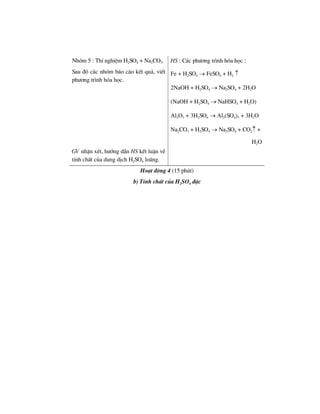 Nhãm 5 : ThÝ nghiÖm H2SO4 + Na2CO3.
Sau ®ã c¸c nhãm b¸o c¸o kÕt qu¶, viÕt
ph−¬ng tr×nh hãa häc.
HS : C¸c ph−¬ng tr×nh hãa häc :
Fe + H2SO4 → FeSO4 + H2 ↑
2NaOH + H2SO4 → Na2SO4 + 2H2O
(NaOH + H2SO4 → NaHSO4 + H2O)
Al2O3 + 3H2SO4 → Al2(SO4)3 + 3H2O
Na2CO3 + H2SO4 → Na2SO4 + CO2↑ +
H2O
GV nhËn xÐt, h−íng dÉn HS kÕt luËn vÒ
tÝnh chÊt cña dung dÞch H2SO4 lo·ng.
Ho¹t ®éng 4 (15 phót)
b) TÝnh chÊt cña H2SO4 ®Æc
 