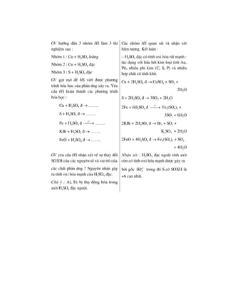 GV h−íng dÉn 3 nhãm HS lµm 3 thÝ
nghiÖm sau :
Nhãm 1 : Cu + H2SO4 lo·ng
Nhãm 2 : Cu + H2SO4 ®Æc
Nhãm 3 : S + H2SO4 ®Æc
GV gîi më ®Ó HS viÕt ®−îc ph−¬ng
tr×nh hãa häc cña ph¶n øng x¶y ra. Yªu
cÇu HS hoµn thµnh c¸c ph−¬ng tr×nh
hãa häc :
Cu + H2SO4 ® → …….
S + H2SO4 ® → …….
Fe + H2SO4 ®
o
t
⎯⎯→ …….
KBr + H2SO4 ® → …….
FeO + H2SO4 ® → …….
C¸c nhãm HS quan s¸t vµ nhËn xÐt
hiÖn t−îng. KÕt luËn :
– H2SO4 ®Æc cã tÝnh oxi hãa rÊt m¹nh :
t¸c dông víi hÇu hÕt kim lo¹i (trõ Au,
Pt), nhiÒu phi kim (C, S, P) vµ nhiÒu
hîp chÊt cã tÝnh khö.
Cu + 2H2SO4 ® → CuSO4 + SO2 +
2H2O
S + 2H2SO4 ® → 3SO2 + 2H2O
2Fe + 6H2SO4 ®
o
t
⎯⎯→ Fe2(SO4)3 +
3SO2 + 6H2O
2KBr + 2H2SO4 ® → Br2 + SO2 +
K2SO4 + 2H2O
2FeO + 4H2SO4 ® → Fe2(SO4)3 + SO2
+ 4H2O
GV yªu cÇu HS nhËn xÐt vÒ sù thay ®æi
SOXH cña c¸c nguyªn tè vµ vai trß cña
NhËn xÐt : H2SO4 ®Æc ngoµi tÝnh axit
cßn cã tÝnh oxi hãa m¹nh ®−îc g©y ra
c¸c chÊt ph¶n øng ? Nguyªn nh©n g©y
ra tÝnh oxi hãa m¹nh cña H2SO4 ®Æc.
Chó ý : Al, Fe bÞ thô ®éng hãa trong
axit H2SO4 ®Æc nguéi.
bëi gèc 2
4SO −
trong ®ã S cã SOXH lµ
+6 cao nhÊt.
 