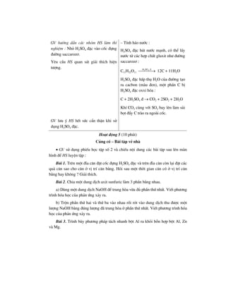 GV h−íng dÉn c¸c nhãm HS lµm thÝ
nghiÖm : Nhá H2SO4 ®Æc vµo cèc ®ùng
®−êng saccaroz¬.
Yªu cÇu HS quan s¸t gi¶i thÝch hiÖn
t−îng.
– TÝnh h¸o n−íc :
H2SO4 ®Æc hót n−íc m¹nh, cã thÓ lÊy
n−íc tö c¸c hîp chÊt gluxit nh− ®−êng
saccaroz¬ :
C11H22O11
2 4H SO ®
⎯⎯⎯⎯→ 12C + 11H2O
H2SO4 ®Æc hÊp thô H2O cña ®−êng t¹o
ra cacbon (mµu ®en), mét phÇn C bÞ
H2SO4 ®Æc oxxi hãa :
C + 2H2SO4 ® → CO2 + 2SO2 + 2H2O
KhÝ CO2 cïng víi SO2 bay lªn lµm sñi
bät ®Èy C trµo ra ngoµi cèc.
GV l−u ý HS hÕt søc cÈn thËn khi sö
dông H2SO4 ®Æc.
Ho¹t ®éng 5 (10 phót)
Cñng cè – Bµi tËp vÒ nhµ
• GV sö dông phiÕu häc tËp sè 2 vµ chiÕu néi dung c¸c bµi tËp sau lªn mµn
h×nh ®Ó HS luyÖn tËp :
Bµi 1. Trªn mét ®Üa c©n ®Æt cèc ®ùng H2SO4 ®Æc vµ trªn ®Üa c©n cßn l¹i ®Æt c¸c
qu¶ c©n sao cho c©n ë vÞ trÝ c©n b»ng. Hái sau mét thêi gian c©n cã ë vÞ trÝ c©n
b»ng hay kh«ng ? Gi¶i thÝch.
Bµi 2. Chia mét dung dÞch axit sunfuric lµm 3 phÇn b»ng nhau.
a) Dïng mét dung dÞch NaOH ®Ó trung hßa võa ®ñ phÇn thø nhÊt. ViÕt ph−¬ng
tr×nh hãa häc cña ph¶n øng x¶y ra.
b) Trén phÇn thø hai vµ thø ba vµo nhau råi rãt vµo dung dÞch thu ®−îc mét
l−îng NaOH b»ng ®óng l−îng ®· trung hßa ë phÇn thø nhÊt. ViÕt ph−¬ng tr×nh hãa
häc cña ph¶n øng x¶y ra.
Bµi 3. Tr×nh bµy ph−¬ng ph¸p t¸ch nhanh bét Al ra khái hçn hîp bét Al, Zn
vµ Mg.
 