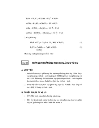 b) Zn + 2H2SO4 → ZnSO4 + SO2 ↑ + 2H2O
c) 3Zn + 4H2SO4 → 3ZnSO4 + S ↓ + 4H2O
d) Fe + 4HNO3 → Fe(NO3)3 + NO ↑ + 2H2O
e) 3FeO + 10HNO3 → 3Fe(NO3)3 + NO ↑ + 5H2O
2. C¸c ph¶n øng :
4FeS2 + 15O2 + 2H2O → 2Fe2(SO4)3 + 2H2SO4 (1)
H2SO4 + Ca(OH)2 → CaSO4 + 2H2O (2)
(v«i bét)
Ph¶n øng (1) lµ ph¶n øng oxi ho¸ – khö
TiÕt 33 ph©n lo¹i ph¶n øng trong ho¸ häc v« c¬
A. Môc tiªu
1. Gióp HS biÕt ®−îc : ph¶n øng ho¸ hîp vµ ph¶n øng ph©n hñy cã thÓ thuéc
lo¹i ph¶n øng oxi ho¸ – khö vµ còng cã thÓ kh«ng thuéc lo¹i ph¶n øng oxi
ho¸ – khö. Ph¶n øng thÕ lu«n thuéc lo¹i ph¶n øng oxi ho¸ – khö cßn ph¶n
øng trao ®æi lu«n kh«ng thuéc lo¹i ph¶n øng oxi ho¸ – khö.
2. Gióp HS hiÓu c¸ch ph©n lo¹i ph¶n øng dùa vµo SOXH : ph¶n øng oxi
ho¸ – khö vµ kh«ng oxi ho¸ – khö.
B. ChuÈn bÞ cña GV vμ HS
• GV : M¸y tÝnh, m¸y chiÕu, bót d¹, giÊy trong.
• HS : ¤n tËp c¸c ®Þnh nghÜa vÒ ph¶n øng ho¸ hîp, ph¶n øng ph©n huû, ph¶n
øng thÕ, ph¶n øng trao ®æi ®· ®−îc häc ë THCS.
 