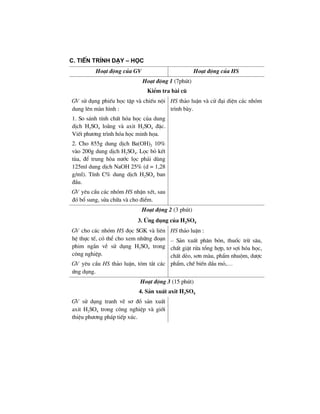 c. tiÕn tr×nh D¹y – Häc
Ho¹t ®éng cña GV Ho¹t ®éng cña HS
Ho¹t ®éng 1 (7phót)
KiÓm tra bµi cò
GV sö dông phiÕu häc tËp vµ chiÕu néi
dung lªn mµn h×nh :
1. So s¸nh tÝnh chÊt hãa häc cña dung
dÞch H2SO4 lo·ng vµ axit H2SO4 ®Æc.
ViÕt ph−¬ng tr×nh hãa häc minh häa.
2. Cho 855g dung dÞch Ba(OH)2 10%
vµo 200g dung dÞch H2SO4. Läc bá kÕt
tña, ®Ó trung hßa n−íc läc ph¶i dïng
125ml dung dÞch NaOH 25% (d = 1,28
g/ml). TÝnh C% dung dÞch H2SO4 ban
®Çu.
GV yªu cÇu c¸c nhãm HS nhËn xÐt, sau
®ã bæ sung, söa ch÷a vµ cho ®iÓm.
HS th¶o luËn vµ cö ®¹i diÖn c¸c nhãm
tr×nh bµy.
Ho¹t ®éng 2 (3 phót)
3. øng dông cña H2SO4
GV cho c¸c nhãm HS ®äc SGK vµ liªn
hÖ thùc tÕ, cã thÓ cho xem nh÷ng ®o¹n
phim ng¾n vÒ sö dông H2SO4 trong
c«ng nghiÖp.
GV yªu cÇu HS th¶o luËn, tãm t¾t c¸c
øng dông.
HS th¶o luËn :
– S¶n xuÊt ph©n bãn, thuèc trõ s©u,
chÊt giÆt röa tæng hîp, t¬ sîi hãa häc,
chÊt dÎo, s¬n mµu, phÈm nhuém, d−îc
phÈm, chÕ biÕn dÇu má,…
Ho¹t ®éng 3 (15 phót)
4. S¶n xuÊt axit H2SO4
GV sö dông tranh vÏ s¬ ®å s¶n xuÊt
axit H2SO4 trong c«ng nghiÖp vµ giíi
thiÖu ph−¬ng ph¸p tiÕp xóc.
 
