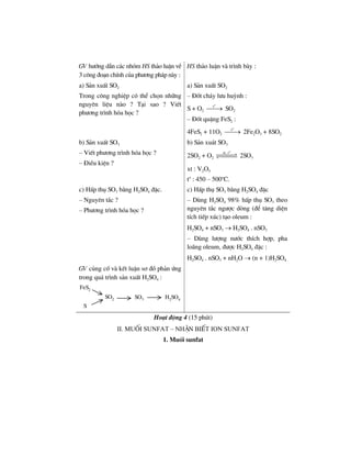 GV h−íng dÉn c¸c nhãm HS th¶o luËn vÒ
3 c«ng ®o¹n chÝnh cña ph−¬ng ph¸p nµy :
HS th¶o luËn vµ tr×nh bµy :
a) S¶n xuÊt SO2
Trong c«ng nghiÖp cã thÓ chän nh÷ng
nguyªn liÖu nµo ? T¹i sao ? ViÕt
ph−¬ng tr×nh hãa häc ?
a) S¶n xuÊt SO2
– §èt ch¸y l−u huúnh :
S + O2
o
t
⎯⎯→ SO2
– §èt quÆng FeS2 :
4FeS2 + 11O2
o
t
⎯⎯→ 2Fe2O3 + 8SO2
b) S¶n xuÊt SO3
– ViÕt ph−¬ng tr×nh hãa häc ?
– §iÒu kiÖn ?
b) S¶n xu¸t SO3
2SO2 + O2
o
xt, t
2SO3
xt : V2O5
to
: 450 – 500o
C.
c) HÊp thô SO3 b»ng H2SO4 ®Æc.
– Nguyªn t¾c ?
– Ph−¬ng tr×nh hãa häc ?
c) HÊp thô SO3 b»ng H2SO4 ®Æc
– Dïng H2SO4 98% hÊp thô SO3 theo
nguyªn t¾c ng−îc dßng (®Ó t¨ng diÖn
tÝch tiÕp xóc) t¹o oleum :
H2SO4 + nSO3 → H2SO4 . nSO3
– Dïng l−îng n−íc thÝch hîp, pha
lo·ng oleum, ®−îc H2SO4 ®Æc :
H2SO4 . nSO3 + nH2O → (n + 1)H2SO4
GV cñng cè vµ kÕt luËn s¬ ®å ph¶n øng
trong qu¸ tr×nh s¶n xuÊt H2SO4 :
SO2 H2SO4SO3
FeS2
S
Ho¹t ®éng 4 (15 phót)
II. Muèi sunfat – nhËn biÕt ion sunfat
1. Muèi sunfat
 
