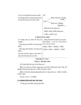 GV yªu cÇu HS ph©n lo¹i muèi sunfat
GV h−íng dÉn HS sö dông b¶ng tÝnh tan
®Ó cho biÕt tÝnh tan cña muèi sunfat.
HS :
Muèi trung hßa : Na2SO4,
CuSO4,…
2 lo¹i
Muèi axit : NaHSO4,
Mg(HSO4)2,…
– PhÇn lín muèi sunfat tan.
– BaSO4, SrSO4, PbSO4 kh«ng tan.
– CaSO4, Ag2SO4 Ýt tan.
2. NhËn biÕt ion sunfat
GV h−íng dÉn c¸c nhãm HS lµm thÝ
nghiÖm :
– Nhá dung dÞch H2SO4 vµo dung dÞch
BaCl2.
– Nhá dung dÞch Na2SO4 vµo dung dÞch
BaCl2.
HS quan s¸t hiÖn t−îng vµ kÕt luËn vÒ
thuèc thö ®Ó nhËn biÕt ion 2
4SO −
– Dïng thuèc thö lµ muèi tan cña bari,
hiÖn t−îng : cã kÕt tña tr¾ng kh«ng
tan trong axit m¹nh.
H2SO4 + BaCl2 → BaSO4↓ + 2HCl
Na2SO4 + BaCl2 → BaSO4↓ + 2NaCl
Ho¹t ®éng 5 (5 phót)
Cñng cè – Bµi tËp vÒ nhµ
• GV ph¸t phiÕt häc tËp víi néi dung sau :
Bµi 1. Tõ muèi ¨n (NaCl), quÆng pirit s¾t (FeS2), kh«ng khÝ, n−íc. H·y viÕt
ph−¬ng tr×nh hãa häc ®iÒu chÕ : FeSO4, Fe2(SO4)3, FeCl3.
Bµi 2. Tr×nh bµy ph−¬ng ph¸p ph©n biÖt c¸c dung dÞch sau : H2SO4, Na2SO4,
CuSO4, NaCl.
Bµi tËp vÒ nhµ : 3, 6 (SGK).
D. h−íng dÉn gi¶i bμi tËp SGK
3. Dïng quú tÝm nhËn ra dung dÞch HCl.
 