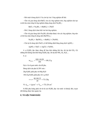 – Rãt mét Ýt dung dÞch ë 3 lä cßn l¹i vµo 3 èng nghiÖm ®Ó thö.
– Cho vµi giät dung dÞch BaCl2 vµo c¸c èng nghiÖm trªn, èng nghiÖm nµo t¹o
ra kÕt tña mµu tr¾ng lµ èng nghiÖm ®ùng dung dÞch Na2SO4 :
BaCl2 + Na2SO4 → BaSO4↓ + 2NaCl
– Rãt 2 dung dÞch ch−a biÕt vµo hai èng nghiÖm.
– Cho vµi giät dung dÞch Na2SO4 (®· nhËn ®−îc) vµo c¸c èng nghiÖm, èng nµo
cã kÕt tña mµu tr¾ng lµ dung dÞch Ba(NO3)2 :
Na2SO4 + Ba(NO3)2 → BaSO4↓ + 2NaNO3
– Cßn l¹i lµ dung dÞch NaCl, cã thÓ kh¼ng ®Þnh b»ng dung dÞch AgNO3 ;
AgNO3 + NaCl → AgCl↓ + NaNO3
4. a) H2SO4 ®Æc ®−îc dïng ®Ó lµm kh« nh÷ng khÝ Èm, thÝ dô khÝ CO2. Cã
nh÷ng khÝ kh«ng lµm kh« b»ng H2SO4 ®Æc, thÝ dô khÝ NH3, H2, H2S,…
6. a)
2 4H SO
100.1,84.98
m 180,32
100
= = g
Gäi x lµ sè gam n−íc cÇn ®Ó pha.
Dung dÞch cÇn pha lµ 20% nªn :
20g H2SO4 ph¶i pha víi 80g H2O
180,32g H2SO4 ph¶i pha víi x g H2O
→ x =
80.180,32
20
= 721,28g
V× 2H Od = 1g/cm3
→ 2H OV = 721,28 cm3
b) Khi pha lo·ng ph¶i rãt tõ tõ axit H2SO4 ®Æc vµo n−íc vµ khuÊy ®Òu, tuyÖt
®èi kh«ng ®−îc lµm ng−îc l¹i.
e. t− liÖu tham kh¶o
 