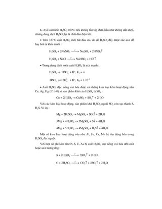 1. Axit sunfuric H2SO4 100% nÕu kh«ng lÉn t¹p chÊt, hÇu nh− kh«ng dÉn ®iÖn,
nh−ng dung dÞch H2SO4 l¹i lµ chÊt dÉn ®iÖn tèt.
• Trªn 337o
C axit H2SO4 míi b¾t ®Çu s«i, do ®ã H2SO4 ®Èy ®−îc c¸c axit dÔ
bay h¬i ra khái muèi :
H2SO4 + 2NaNO3
o
t
⎯⎯→ Na2SO4 + 2HNO3↑
H2SO4 + NaCl
o
t
⎯⎯→ NaHSO4 + HCl↑
• Trong dung dÞch n−íc axit H2SO4 lµ axit m¹nh :
H2SO4 → 4HSO−
+ H+
, K1 = ∞
4HSO− 2
4SO −
+ H+
, K2 = 1.10–2
• Axit H2SO4 ®Æc, nãng oxi hãa ®−îc c¶ nh÷ng kim lo¹i kÐm ho¹t ®éng nh−
Cu, Ag, Hg (Eo
> 0) vµ s¶n phÈm khö cña H2SO4 lµ SO2 :
Cu + 2H2SO4 → CuSO4 + SO2↑ + 2H2O
Víi c¸c kim lo¹i ho¹t ®éng, s¶n phÈm khö H2SO4 ngoµi SO2 cßn t¹o thµnh S,
H2S. VÝ dô :
Mg + 2H2SO4 → MgSO4 + SO2↑ + 2H2O
3Mg + 4H2SO4 → 3MgSO4 + S↓ + 4H2O
4Mg + 5H2SO4 → 4MgSO4 + H2S↑ + 4H2O
Mét sè kim lo¹i ho¹t ®éng võa nh− Al, Fe, Cr, Mn bÞ thô ®éng hãa trong
H2SO4 ®Æc nguéi.
Víi mét sè phi kim nh− P, S, C, As bÞ axit H2SO4 ®Æc nãng oxi hãa ®Õn oxit
hoÆc axit t−¬ng øng :
S + 2H2SO4
o
t
⎯⎯→ 3SO2↑ + 2H2O
C + 2H2SO4
o
t
⎯⎯→ CO2↑ + 2SO2↑ + 2H2O
 