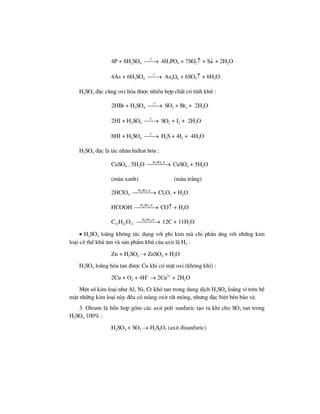 4P + 8H2SO4
o
t
⎯⎯→ 4H3PO4 + 7SO2↑ + S↓ + 2H2O
4As + 6H2SO4
o
t
⎯⎯→ As4O6 + 6SO2↑ + 6H2O
H2SO4 ®Æc còng oxi hãa ®−îc nhiÒu hîp chÊt cã tÝnh khö :
2HBr + H2SO4
o
t
⎯⎯→ SO2 + Br2 + 2H2O
2HI + H2SO4
o
t
⎯⎯→ SO2 + I2 + 2H2O
8HI + H2SO4
o
t
⎯⎯→ H2S + 4I2 + 4H2O
H2SO4 ®Æc lµ t¸c nh©n hi®rat hãa :
CuSO4 . 5H2O 2 4H SO ®
⎯⎯⎯⎯→ CuSO4 + 5H2O
(mµu xanh) (mµu tr¾ng)
2HClO4
2 4H SO ®
⎯⎯⎯⎯→ Cl2O7 + H2O
HCOOH 2 4H SO ®
⎯⎯⎯⎯→ CO↑ + H2O
C12H22O11
2 4H SO ®
⎯⎯⎯⎯→ 12C + 11H2O
• H2SO4 lo·ng kh«ng t¸c dông víi phi kim mµ chØ ph¶n øng víi nh÷ng kim
lo¹i cã thÕ khö ©m vµ s¶n phÈm khö cña axit lµ H2 :
Zn + H2SO4 → ZnSO4 + H2O
H2SO4 lo·ng hßa tan ®−îc Cu khi cã mÆt oxi (kh«ng khÝ) :
2Cu + O2 + 4H+
→ 2Cu2+
+ 2H2O
Mét sè kim lo¹i nh− Al, Ni, Cr khã tan trong dung dÞch H2SO4 lo·ng v× trªn bÒ
mÆt nh÷ng kim lo¹i nµy ®Òu cã mµng oxit rÊt máng, nh−ng ®Æc biÖt bÒn b¶o vÖ.
3. Oleum lµ hçn hîp gåm c¸c axit poli sunfuric t¹o ra khi cho SO3 tan trong
H2SO4 100% :
H2SO4 + SO3 → H2S2O7 (axit ®isunfuric)
 