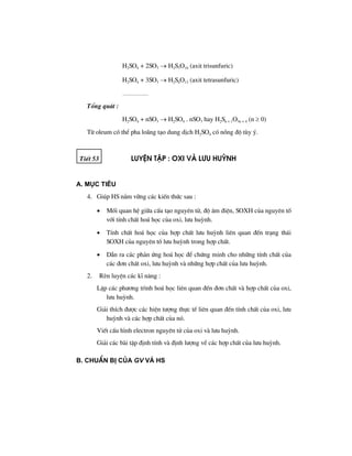 H2SO4 + 2SO3 → H2S3O10 (axit trisunfuric)
H2SO4 + 3SO3 → H2S4O13 (axit tetrasunfuric)
…………
Tæng qu¸t :
H2SO4 + nSO3 → H2SO4 . nSO3 hay H2Sn + 1O3n + 4 (n ≥ 0)
Tõ oleum cã thÓ pha lo·ng t¹o dung dÞch H2SO4 cã nång ®é tïy ý.
TiÕt 53 luyÖn tËp : oxi vμ l−u huúnh
A. Môc tiªu
4. Gióp HS n¾m v÷ng c¸c kiÕn thøc sau :
• Mèi quan hÖ gi÷a cÊu t¹o nguyªn tö, ®é ©m ®iÖn, SOXH cña nguyªn tè
víi tÝnh chÊt ho¸ häc cña oxi, l−u huúnh.
• TÝnh chÊt ho¸ häc cña hîp chÊt l−u huúnh liªn quan ®Õn tr¹ng th¸i
SOXH cña nguyªn tè l−u huúnh trong hîp chÊt.
• DÉn ra c¸c ph¶n øng ho¸ häc ®Ó chøng minh cho nh÷ng tÝnh chÊt cña
c¸c ®¬n chÊt oxi, l−u huúnh vµ nh÷ng hîp chÊt cña l−u huúnh.
2. RÌn luyÖn c¸c kÜ n¨ng :
LËp c¸c ph−¬ng tr×nh ho¸ häc liªn quan ®Õn ®¬n chÊt vµ hîp chÊt cña oxi,
l−u huúnh.
Gi¶i thÝch ®−îc c¸c hiÖn t−îng thùc tÕ liªn quan ®Õn tÝnh chÊt cña oxi, l−u
huúnh vµ c¸c hîp chÊt cña nã.
ViÕt cÊu h×nh electron nguyªn tö cña oxi vµ l−u huúnh.
Gi¶i c¸c bµi tËp ®Þnh tÝnh vµ ®Þnh l−îng vÒ c¸c hîp chÊt cña l−u huúnh.
B. ChuÈn bÞ cña GV vμ HS
 