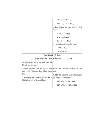 C + O2
o
t
⎯⎯→ CO2
2CO + O2
o
t
⎯⎯→ 2CO2
– L−u huúnh thÓ hiÖn tÝnh oxi ho¸
m¹nh
Fe + S
o
t
⎯⎯→ FeS
H2 + S
o
t
⎯⎯→ H2S
Hg + S ⎯⎯→ HgS
– L−u huúnh thÓ hiÖn tÝnh khö :
S + O2 → SO2
S + 3F2 → SF6
Ho¹t ®éng 2 (10 phót)
i. tÝnh chÊt c¸c hîp chÊt cña l−u huúnh
GV h−íng dÉn HS «n tËp b»ng c¸ch tr¶
lêi c¸c c©u hái sau :
– Tr×nh bµy tÝnh chÊt ho¸ häc c¬ b¶n
cña H2S ? Gi¶i thÝch. LÊy thÝ dô minh
ho¹.
– Tr×nh bµy tÝnh chÊt ho¸ häc cña SO2 ?
Gi¶i thÝch. LÊy vÝ dô minh ho¹.
HS tr¶ lêi c©u hái vµ tæng kÕt kiÕn
thøc :
1. H2S thÓ hiÖn tÝnh khö v× l−u huúnh
cã SOXH – 2 thÊp nhÊt :
2H2S + O2 → 2S + 2H2O
2H2S + 3O2 → 2SO2 + 2H2O
 