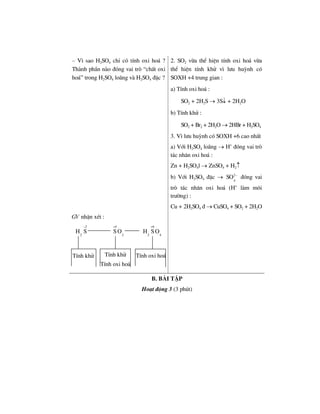 – V× sao H2SO4 chØ cã tÝnh oxi ho¸ ?
Thµnh phÇn nµo ®ãng vai trß “chÊt oxi
ho¸” trong H2SO4 lo·ng vµ H2SO4 ®Æc ?
2. SO2 võa thÓ hiÖn tÝnh oxi ho¸ võa
thÓ hiÖn tÝnh khö v× l−u huúnh cã
SOXH +4 trung gian :
a) TÝnh oxi ho¸ :
SO2 + 2H2S → 3S↓ + 2H2O
b) TÝnh khö :
SO2 + Br2 + 2H2O → 2HBr + H2SO4
3. V× l−u huúnh cã SOXH +6 cao nhÊt
a) Víi H2SO4 lo·ng → H+
®ãng vai trß
t¸c nh©n oxi ho¸ :
Zn + H2SO4l → ZnSO4 + H2↑
b) Víi H2SO4 ®Æc → 2
4
SO −
®ãng vai
trß t¸c nh©n oxi ho¸ (H+
lµm m«i
tr−êng) :
Cu + 2H2SO4 ® → CuSO4 + SO2 + 2H2O
GV nhËn xÐt :
2
2
H S
− 4
2
S O
+ 6
2 4
H S O
+
b. bμi tËp
Ho¹t ®éng 3 (3 phót)
TÝnh khö TÝnh khö
TÝnh oxi ho¸
TÝnh oxi ho¸
 