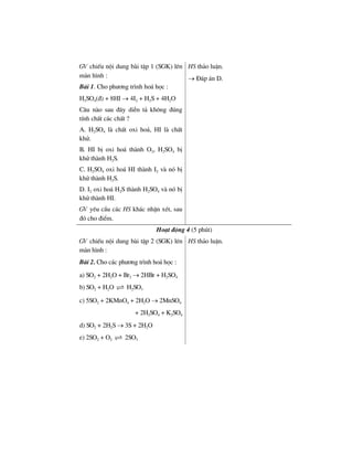 GV chiÕu néi dung bµi tËp 1 (SGK) lªn
mµn h×nh :
Bµi 1. Cho ph−¬ng tr×nh ho¸ häc :
H2SO4(®) + 8HI → 4I2 + H2S + 4H2O
C©u nµo sau ®©y diÔn t¶ kh«ng ®óng
tÝnh chÊt c¸c chÊt ?
A. H2SO4 lµ chÊt oxi ho¸, HI lµ chÊt
khö.
B. HI bÞ oxi ho¸ thµnh O2, H2SO4 bÞ
khö thµnh H2S.
C. H2SO4 oxi ho¸ HI thµnh I2 vµ nã bÞ
khö thµnh H2S.
D. I2 oxi ho¸ H2S thµnh H2SO4 vµ nã bÞ
khö thµnh HI.
HS th¶o luËn.
→ §¸p ¸n D.
GV yªu cÇu c¸c HS kh¸c nhËn xÐt, sau
®ã cho ®iÓm.
Ho¹t ®éng 4 (5 phót)
GV chiÕu néi dung bµi tËp 2 (SGK) lªn
mµn h×nh :
Bµi 2. Cho c¸c ph−¬ng tr×nh ho¸ häc :
a) SO2 + 2H2O + Br2 → 2HBr + H2SO4
b) SO2 + H2O H2SO3
c) 5SO2 + 2KMnO4 + 2H2O → 2MnSO4
+ 2H2SO4 + K2SO4
d) SO2 + 2H2S → 3S + 2H2O
e) 2SO2 + O2 2SO3
HS th¶o luËn.
 