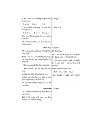 1. SO2 lµ chÊt oxi ho¸ trong c¸c ph¶n øng
ho¸ häc sau :
A. a, d, e B. b, c C. d
1. §¸p ¸n C.
2. SO2 lµ chÊt khö trong c¸c ph¶n øng
ho¸ häc sau :
A. b, d, c, e B. a, c, e C. a, d, e.
H·y chän ®¸p ¸n ®óng cho c¸c tr−êng
hîp trªn.
GV yªu cÇu c¸c HS kh¸c nhËn xÐt, sau
®ã cho ®iÓm.
2. §¸p ¸n B.
Ho¹t ®éng 5 (5 phót)
GV chiÕu néi dung bµi tËp 3 (SGK) lªn
mµn h×nh :
Bµi 3 : KhÝ H2S vµ axit H2SO4 tham gia
c¸c ph¶n øng oxi ho¸ - khö, ng−êi ta cã
nhËn xÐt :
– Hi®ro sunfua chØ thÓ thiÖn tÝnh khö.
HS th¶o luËn.
a) V× l−u huúnh trong H2S cã SOXH
lµ –2 thÊp nhÊt → chØ cã tÝnh khö.
V× l−u huúnh trong H2SO4 cã SOXH
lµ +6 cao nhÊt → chØ thÓ hiÖn tÝnh
oxi ho¸.
– Axit sunfuric chØ thÓ hiÖn tÝnh oxi
ho¸.
a) H·y gi¶i thÝch ®iÒu nhËn xÐt trªn.
b) §èi víi mçi chÊt, h·y dÉn ra mét
ph¶n øng ho¸ häc ®Ó minh ho¹.
GV yªu cÇu HS kh¸c nhËn xÐt, sau ®ã
cho ®iÓm.
b) Ph−¬ng tr×nh ph¶n øng :
2H2S + SO2 → 3S↓ + 2H2O
Cu + 2H2SO4 → CuSO4 + SO2↑ + 2H2O
Ho¹t ®éng 6 (10 phót)
GV chiÕu néi dung bµi tËp 4 (SGK) lªn
mµn h×nh :
Bµi 4. Cã nh÷ng chÊt sau : s¾t, l−u
huúnh, axit sunfuric lo·ng.
 