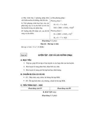 a) H·y tr×nh bµy 2 ph−¬ng ph¸p ®iÒu
chÕ hi®rosunfua tõ nh÷ng chÊt ®· cho.
b) ViÕt ph−¬ng tr×nh ho¸ häc cña c¸c
ph¶n øng xÈy ra vµ cho biÕt vai trß cña
l−u huúnh trong c¸c ph¶n øng.
GV h−íng dÉn HS nhËn xÐt, sau ®ã bæ
sung vµ cho ®iÓm.
a) Hai ph−¬ng ph¸p :
Ph−¬ng ph¸p 1 :
Fe + S
o
t
⎯⎯→ FeS
FeS + 2HCl → FeCl2 + H2S↑
Ph−¬ng ph¸p 2 :
Fe + 2HCl → FeCl2 + H2↑
H2 + S
o
t
⎯⎯→ H2S
Ho¹t ®éng 7 (2 phót)
DÆn dß – Bµi tËp vÒ nhµ
Bµi tËp vÒ nhµ : 5, 6, 7, 8 (SGK)
TiÕt 54 luyÖn tËp : oxi vμ l−u huúnh (TiÕp)
a. môc tiªu
3. TiÕp tôc gióp HS «n tËp vÒ l−u huúnh vµ c¸c hîp chÊt cña l−u huúnh.
4. RÌn luyÖn kÜ n¨ng ph©n biÖt, nhËn biÕt c¸c chÊt.
5. RÌn luyÖn kÜ n¨ng gi¶i bµi tËp ho¸ häc ®Þnh l−îng.
b. chuÈn bÞ cña GV vμ HS
GV : M¸y tÝnh, m¸y chiÕu, hÖ thèng bµi tËp SGK.
HS : ¤n tËp kiÕn thøc cña ch−¬ng, chuÈn bÞ bµi tËp SGK.
c. tiÕn tr×nh d¹y – häc
Ho¹t ®éng cña GV Ho¹t ®éng cña HS
b. bμi tËp (tiÕp)
Ho¹t ®éng 1 (5 phót)
 