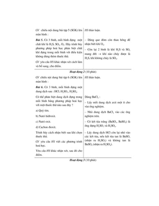 GV chiÕu néi dung bµi tËp 5 (SGK) lªn
mµn h×nh :
HS th¶o luËn.
Bµi 5. Cã 3 b×nh, mçi b×nh ®ùng mét
chÊt khÝ lµ H2S, SO2, O2. H·y tr×nh bµy
ph−¬ng ph¸p ho¸ häc ph©n biÖt chÊt
khÝ ®ùng trong mçi b×nh víi ®iÒu kiÖn
kh«ng dïng thªm thuèc thö.
GV yªu cÇu HS kh¸c nhËn xÐt c¸ch lµm
vµ bæ sung, cho ®iÓm.
– Dïng que ®ãm cßn than hång ®Ó
nhËn biÕt khÝ O2.
– Cßn l¹i 2 b×nh lµ khÝ H2S vµ SO2
mang ®èt → khÝ nµo ch¸y ®−îc lµ
H2S, khÝ kh«ng ch¸y lµ SO2.
Ho¹t ®éng 2 (10 phót)
GV chiÕu néi dung bµi tËp 6 (SGK) lªn
mµn h×nh :
Bµi 6. Cã 3 b×nh, mçi b×nh ®ùng mét
dung dÞch sau : HCl, H2SO3, H2SO4.
HS th¶o luËn.
Cã thÓ ph©n biÖt dung dÞch ®ùng trong
mçi b×nh b»ng ph−¬ng ph¸p ho¸ häc
víi mét thuèc thö nµo sau ®©y ?
a) Quú tÝm.
b) Natri hi®roxit.
c) Natri oxit.
d) Cacbon ®ioxit.
Dïng BaCl2 :
– LÊy mçi dung dÞch axit mét Ýt cho
vµo èng nghiÖm.
– Nhá dung dÞch BaCl2 vµo c¸c èng
nghiÖm trªn.
– Cã kÕt tña tr¾ng (BaSO3, BaSO4) lµ
èng ®ùng H2SO3 vµ H2SO4.
Tr×nh bµy c¸ch nhËn biÕt sau khi chän
thuèc thö.
GV yªu cÇu HS viÕt c¸c ph−¬ng tr×nh
ho¸ häc.
Yªu cÇu HS kh¸c nhËn xÐt, sau ®ã cho
®iÓm.
– LÊy dung dÞch HCl cßn l¹i nhá vµo
c¸c kÕt tña, nÕu kÕt tña tan lµ BaSO3
(nhËn ra H2SO3) vµ kh«ng tan lµ
BaSO4 (nhËn ra H2SO4).
Ho¹t ®éng 3 (10 phót)
 