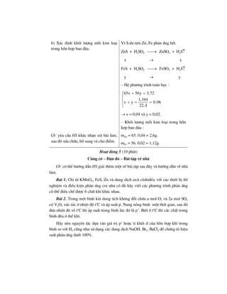 b) X¸c ®Þnh khèi l−îng mçi kim lo¹i
trong hçn hîp ban ®Çu.
V× S d− nªn Zn, Fe ph¶n øng hÕt.
ZnS + H2SO4 ⎯⎯→ ZnSO4 + H2S↑
x → x
FeS + H2SO4 ⎯⎯→ FeSO4 + H2S↑
y → y
– HÖ ph−¬ng tr×nh to¸n häc :
65x 56y 3,72
1,344
x y 0,06
22,4
+ =⎧
⎪
⎨
+ = =⎪
⎩
→ x = 0,04 vµ y = 0,02.
– Khèi l−îng mçi kim lo¹i trong hçn
hîp ban ®Çu :
GV yªu cÇu HS kh¸c nhËn xÐt bµi lµm,
sau ®ã söa ch÷a, bæ sung vµ cho ®iÓm.
mZn = 65. 0,04 = 2,6g.
mFe = 56. 0,02 = 1,12g.
Ho¹t ®éng 5 (10 phót)
Cñng cè – DÆn dß – Bµi tËp vÒ nhµ
GV cã thÓ h−íng dÉn HS gi¶i thªm mét sè bµi tËp sau ®©y vµ h−íng dÉn vÒ nhµ
lµm.
Bµi 1. ChØ tõ KMnO4, FeS, Zn vµ dung dÞch axit clohi®ric víi c¸c thiÕt bÞ thÝ
nghiÖm vµ ®iÒu kiÖn ph¶n øng coi nh− cã ®ñ h·y viÕt c¸c ph−¬ng tr×nh ph¶n øng
cã thÓ ®iÒu chÕ ®−îc 6 chÊt khÝ kh¸c nhau.
Bµi 2. Trong mét b×nh kÝn dung tÝch kh«ng ®æi chøa a mol O2 vµ 2a mol SO2
cã V2O5 xóc t¸c ë nhiÖt ®é to
C vµ ¸p suÊt p. Nung nãng b×nh mét thêi gian, sau ®ã
®−a nhiÖt ®é vÒ to
C th× ¸p suÊt trong b×nh lóc ®ã lµ p’. BiÕt ë to
C th× c¸c chÊt trong
b×nh ®Òu ë thÓ khÝ.
H·y nªu nguyªn t¾c dùa vµo gi¸ trÞ p’ hoÆc tØ khèi d cña hçn hîp khÝ trong
b×nh so víi H2 còng nh− sö dông c¸c dung dÞch NaOH, Br2, BaCl2 ®Ó chøng tá hiÖu
suÊt ph¶n øng d−íi 100%.
 