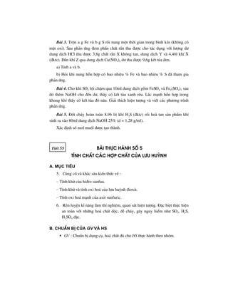 Bµi 3. Trén a g Fe vµ b g S råi nung mét thêi gian trong b×nh kÝn (kh«ng cã
mÆt oxi). Sau ph¶n øng ®em phÇn chÊt r¾n thu ®−îc cho t¸c dông víi l−îng d−
dung dÞch HCl thu ®−îc 3,8g chÊt r¾n X kh«ng tan, dung dÞch Y vµ 4,48l khÝ X
(®ktc). DÉn khÝ Z qua dung dÞch Cu(NO3)2 d− thu ®−îc 9,6g kÕt tña ®en.
a) TÝnh a vµ b.
b) Hái khi nung hçn hîp cã bao nhiªu % Fe vµ bao nhiªu % S ®· tham gia
ph¶n øng.
Bµi 4. Cho khÝ SO2 léi chËm qua 10ml dung dÞch gåm FeSO4 vµ Fe2(SO4)3 sau
®ã thªm NaOH cho ®Õn d−, thÊy cã kÕt tña xanh rªu. L¾c m¹nh hçn hîp trong
khong khÝ thÊy cã kÕt tña ®á n©u. Gi¶i thÝch hiÖn t−îng vµ viÕt c¸c ph−¬ng tr×nh
ph¶n øng.
Bµi 5. §èt ch¸y hoµn toµn 8,96 lit khÝ H2S (®ktc) råi hoµ tan s¶n phÈm khÝ
sinh ra vµo 80ml dung dÞch NaOH 25% (d = 1,28 g/ml).
X¸c ®Þnh sè mol muèi ®−îc t¹o thµnh.
TiÕt 55 bμi thùc hμnh sè 5
tÝnh chÊt c¸c hîp chÊt cña l−u huúnh
A. Môc tiªu
5. Cñng cè vµ kh¾c s©u kiÕn thøc vÒ :
– TÝnh khö cña hi®ro sunfua.
– TÝnh khö vµ tÝnh oxi ho¸ cña l−u huúnh ®ioxit.
– TÝnh oxi ho¸ m¹nh cña axit sunfuric.
6. RÌn luyÖn kÜ n¨ng lµm thÝ nghiÖm, quan s¸t hiÖn t−îng. §Æc biÖt thùc hiÖn
an toµn víi nh÷ng ho¸ chÊt ®éc, dÔ ch¸y, g©y nguy hiÓm nh− SO2, H2S,
H2SO4 ®Æc.
B. ChuÈn bÞ cña GV vμ HS
GV : ChuÈn bÞ dông cô, ho¸ chÊt ®ñ cho HS thùc hµnh theo nhãm.
 