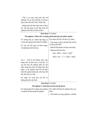 – Chó ý an toµn trong khi lµm thÝ
nghiÖm víi c¸c ho¸ chÊt ®éc vµ dÔ g©y
nguy hiÓm nh− H2S, SO2, H2SO4 ®Æc.
– H−íng dÉn HS thùc hiÖn mét sè thao
t¸c, l¾p r¸p dông cô ®Ó thùc hiÖn thÝ
nghiÖm tÝnh khö cña H2S vµ SO2.
Ho¹t ®éng 2 (10 phót)
ThÝ nghiÖm 1. §iÒu chÕ vµ chøng minh tÝnh khö cña hi®ro sunfua
GV h−íng dÉn c¸c nhãm l¾p dông cô
vµ lµm thÝ nghiÖm nh− h×nh 6.8 (SGK).
GV yªu cÇu HS quan s¸t hiÖn t−îng,
viÕt ph−¬ng tr×nh ho¸ häc.
C¸c nhãm HS lµm TN theo c¸c b−íc :
– L¾p dông cô ®iÒu chÕ khÝ H2S tõ FeS
vµ dung dÞch HCl.
– §èt khÝ H2S tho¸t ra tõ èng vuèt nhän.
– Ph−¬ng tr×nh ho¸ häc :
FeS + 2HCl → FeCl2 + H2S↑
2H2S + 3O2
o
t
⎯⎯→ 2SO2 + 2H2O
L−u ý : H2S lµ khÝ kh«ng mµu, mïi
trøng thèi rÊt khã chÞu vµ rÊt ®éc. V×
vËy khi lµm thÝ nghiÖm ph¶i rÊt cÈn
thËn, dïng ho¸ chÊt víi l−îng nhá, l¾p
dông cô thÝ nghiÖm thËt kÝn ®Ó thùc
hiÖn thÝ nghiÖm khÐp kÝn, ®èt ch¸y hÕt
khÝ, ®¶m b¶o an toµn.
GV nhËn xÐt c¸ch lµm cña HS vµ
h−íng dÉn khi cÇn thiÕt.
Ho¹t ®éng 3 (8 phót)
ThÝ nghiÖm 2. TÝnh khö cña l−u huúnh ®ioxit
GV h−íng dÉn HS sö dông èng nghiÖm
cã nh¸nh ®Ó tiÕn hµnh thÝ nghiÖm.
C¸c nhãm HS lµm thÝ nghiÖm theo c¸c
b−íc :
– Nèi nh¸nh cña èng nghiÖm cã nh¸nh
 