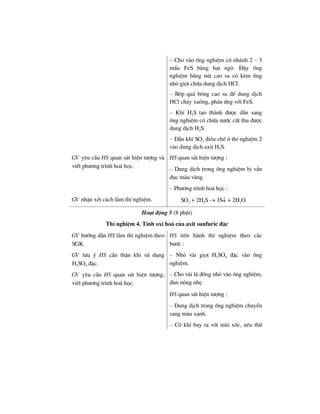 – Cho vµo èng nghiÖm cã nh¸nh 2 – 3
mÈu FeS b»ng h¹t ng«. §Ëy èng
nghiÖm b»ng nót cao su cã kÌm èng
nhá giät chøa dung dÞch HCl.
– Bãp qu¶ bãng cao su ®Ó dung dÞch
HCl ch¶y xuèng, ph¶n øng víi FeS.
– KhÝ H2S t¹o thµnh ®−îc dÉn sang
èng nghiÖm cã chøa n−íc cÊt thu ®−îc
dung dÞch H2S.
– DÉn khÝ SO2 ®iÒu chÕ ë thÝ nghiÖm 2
vµo dung dÞch axit H2S.
GV yªu cÇu HS quan s¸t hiÖn t−îng vµ
viÕt ph−¬ng tr×nh ho¸ häc.
HS quan s¸t hiÖn t−îng :
– Dung dÞch trong èng nghiÖm bÞ vÈn
®ôc mµu vµng.
– Ph−¬ng tr×nh ho¸ häc :
GV nhËn xÐt c¸ch lµm thÝ nghiÖm. SO2 + 2H2S → 3S↓ + 2H2O
Ho¹t ®éng 5 (8 phót)
ThÝ nghiÖm 4. TÝnh oxi ho¸ cña axit sunfuric ®Æc
GV h−íng dÉn HS lµm thÝ nghiÖm theo
SGK.
GV l−u ý HS cÈn thËn khi sö dông
H2SO4 ®Æc.
GV yªu cÇu HS quan s¸t hiÖn t−îng,
viÕt ph−¬ng tr×nh ho¸ häc.
HS tiÕn hµnh thÝ nghiÖm theo c¸c
b−íc :
– Nhá vµi giät H2SO4 ®Æc vµo èng
nghiÖm.
– Cho vµi l¸ ®ång nhá vµo èng nghiÖm,
®un nãng nhÑ.
HS quan s¸t hiÖn t−îng :
– Dung dÞch trong èng nghiÖm chuyÓn
sang mµu xanh.
– Cã khÝ bay ra víi mïi xèc, nÕu thö
 