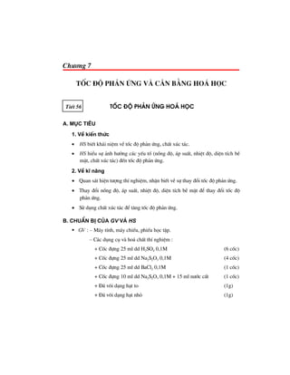 Ch−¬ng 7
tèc ®é ph¶n øng vμ c©n b»ng ho¸ häc
TiÕt 56 tèc ®é ph¶n øng ho¸ häc
A. Môc tiªu
1. VÒ kiÕn thøc
• HS biÕt kh¸i niÖm vÒ tèc ®é ph¶n øng, chÊt xóc t¸c.
• HS hiÓu sù ¶nh h−ëng c¸c yÕu tè (nång ®é, ¸p suÊt, nhiÖt ®é, diÖn tÝch bÒ
mÆt, chÊt xóc t¸c) ®Õn tèc ®é ph¶n øng.
2. VÒ kÜ n¨ng
• Quan s¸t hiÖn t−îng thÝ nghiÖm, nhËn biÕt vÒ sù thay ®æi tèc ®é ph¶n øng.
• Thay ®æi nång ®é, ¸p suÊt, nhiÖt ®é, diÖn tÝch bÒ mÆt ®Ó thay ®æi tèc ®é
ph¶n øng.
• Sö dông chÊt xóc t¸c ®Ó t¨ng tèc ®é ph¶n øng.
B. ChuÈn bÞ cña GV vμ HS
GV : – M¸y tÝnh, m¸y chiÕu, phiÕu häc tËp.
– C¸c dông cô vµ ho¸ chÊt thÝ nghiÖm :
+ Cèc ®ùng 25 ml dd H2SO4 0,1M (6 cèc)
+ Cèc ®ùng 25 ml dd Na2S2O3 0,1M (4 cèc)
+ Cèc ®ùng 25 ml dd BaCl2 0,1M (1 cèc)
+ Cèc ®ùng 10 ml dd Na2S2O3 0,1M + 15 ml n−íc cÊt (1 cèc)
+ §¸ v«i d¹ng h¹t to (1g)
+ §¸ v«i d¹ng h¹t nhá (1g)
 