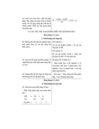 néi dung lªn mµn h×nh : Khi b¾t ®Çu
ph¶n øng nång ®é mét chÊt lµ 0,024
mol/l, sau 10 gi©y nång ®é chÊt ®ã lµ
0,022 mol/l. TÝnh tèc ®é trung b×nh
cña ph¶n øng.
4 mol
l.s
0,024 0,022
V 2.10
10
−−
= =
ii. c¸c yÕu tèc ¶nh h−ëng ®Õn tèc ®é ph¶n øng
Ho¹t ®éng 3 (5 phót)
1. ¶nh h−ëng cña nång ®é
GV h−íng dÉn HS lµm thÝ nghiÖm thùc
hiÖn ph¶n øng (2) víi hai nång ®é
kh¸c nhau.
ThÝ nghiÖm 1 :
25 ml dd H2SO4 0,1M + 25 ml dd
Na2S2O3 0,1M.
ThÝ nghiÖm 2 :
25 ml dd H2SO4 0,1M + 10ml dd
Na2S2O3 0,1M + 15 ml n−íc cÊt.
GV yªu cÇu HS quan s¸t hiÖn t−îng, so
s¸nh thêi gian xuÊt hiÖn mµu tr¾ng ®ôc
ë 2 cèc.
HS quan s¸t vµ nhËn xÐt :
– Mµu tr¾ng ®ôc ë thÝ nghiÖm 1 sÏ
xuÊt hiÖn sím h¬n → ph¶n øng ë thÝ
nghiÖm 1 xÈy ra nhanh h¬n → tèc ®é
ph¶n øng lín h¬n.
GV h−íng dÉn HS kÕt luËn vÒ nång ®é
¶nh h−ëng tíi tèc ®é ph¶n øng.
– KÕt luËn : T¨ng nång ®é chÊt ph¶n
øng → tèc ®é ph¶n øng t¨ng.
Ho¹t ®éng 4 (5 phót)
2. ¶nh h−ëng cña ¸p suÊt
GV chiÕu lªn mµn h×nh b¶ng sè liÖu :
– Thùc hiÖn ph¶n øng sau trong b×nh
kÝn :
2HI → H2 + I2
(k) (k) (k)
PHI(atm) 1 2
 