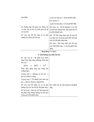 nh− SGK 1g ®¸ v«i (h¹t to) + 25ml dd HCl 4M.
ThÝ nghiÖm 2 :
1g ®¸ v«i (h¹t nhá) + 25 ml dd HCl 4M.
GV h−íng dÉn HS quan s¸t, nhËn xÐt
vÒ møc ®é sñi bät vµ thêi gian ®Ó ®¸
v«i tan hÕt.
HS nhËn xÐt : ë thÝ nghiÖm 2, tèc ®é
sñi bät khÝ nhanh h¬n, thêi gian ®¸ v«i
tan hÕt nhanh h¬n.
GV yªu cÇu HS kÕt luËn vÒ sù ¶nh
h−ëng cña diÖn tÝch bÒ mÆt.
HS : ë TN2 tæng diÖn tÝch bÒ mÆt ®¸
v«i tiÕp xóc víi dung dÞch HCl lín h¬n
nªn tèc ®é ph¶n øng t¨ng.
KÕt luËn : Khi t¨ng diÖn tÝch bÒ mÆt
cña chÊt ph¶n øng → tèc ®é ph¶n øng
t¨ng.
Ho¹t ®éng 7 (5 phót)
5. ¶nh h−ëng cña chÊt xóc t¸c
GV ®Æt vÊn ®Ò : Sù ph©n huû H2O2
®−îc biÓu diÔn b»ng ph−¬ng tr×nh ho¸
häc sau :
2H2O2 → 2H2O + O2↑
Thùc hiÖn ph¶n øng nµy trong hai
tr−êng hîp :
Tr−êng hîp 1 : Kh«ng cã xóc t¸c →
khÝ oxi tho¸t ra chËm.
Tr−êng hîp 2 : Cã MnO2 lµm chÊt xóc
t¸c → khÝ oxi tho¸t ra nhanh h¬n.
GV yªu cÇu HS nhËn xÐt vÒ sù ¶nh
h−ëng cña xóc t¸c tíi tèc ®é ph¶n øng.
GV bæ sung : chÊt xóc t¸c lµm t¨ng tèc
dé ph¶n øng nh−ng kh«ng bÞ tiªu hao
trong qu¸ tr×nh ph¶n øng.
HS : ChÊt xóc t¸c lµm t¨ng tèc ®é ph¶n
øng.
 