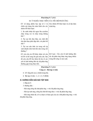 Ho¹t ®éng 8 (7 phót)
iii. ý nghÜa thùc tiÔn cña tèc ®é ph¶n øng
GV sö dông phiÕu häc tËp sè 2 vµ
chiÕu néi dung lªn mµn h×nh cho c¸c
nhãm HS th¶o luËn :
1. So s¸nh nhiÖt ®é ngän löa axetilen
ch¸y trong oxi vµ ch¸y trong kh«ng
khÝ ?
2. T¹i sao khi ®un bÕp, c¸c chÊt ®èt
r¾n nh− than ph¶i ®Ëp nhá, cñi ph¶i bæ
nhá ?
3. T¹i sao nÊu thøc ¨n trong nåi ¸p
suÊt nhanh chÝn h¬n khi nÊu trong nåi
th−êng ?
C¸c nhãm HS th¶o luËn vµ cö ®¹i diÖn
tr×nh bµy.
GV yªu cÇu c¸c HS kh¸c nhËn xÐt c©u
tr¶ lêi vµ bæ sung lêi gi¶i nÕu cÇn. Sau
®ã yªu cÇu HS lÊy thªm thÝ dô vÒ c¸c
yÕu tè ¶nh h−ëng ®Õn tèc ®é ph¶n øng
th−êng gÆp trong thùc tiÔn.
KÕt luËn : C¸c yÕu tè ¶nh h−ëng ®Õn
tèc ®é ph¶n øng ®−îc øng dông nhiÒu
trong ®êi sèng vµ s¶n xuÊt.
Ho¹t ®éng 9 (3 phót)
Cñng cè – Bµi tËp vÒ nhµ
• GV tæng kÕt c¸c ý chÝnh trong bµi.
• Bµi tËp vÒ nhµ : 1, 2, 3, 4, 5 (SGK)
d. h−íng dÉn gi¶i bμi tËp SGK
1. §¸p ¸n C.
3. H−íng dÉn :
– Khi t¨ng nång ®é chÊt ph¶n øng → tèc ®é ph¶n øng t¨ng.
– Khi ¸p suÊt t¨ng, nång ®é chÊt khÝ t¨ng theo → tèc ®é ph¶n øng t¨ng.
– Khi t¨ng nhiÖt ®é, sè va ch¹m cã hiÖu qu¶ cña c¸c chÊt ph¶n øng t¨ng → tèc
®é ph¶n øng t¨ng.
 