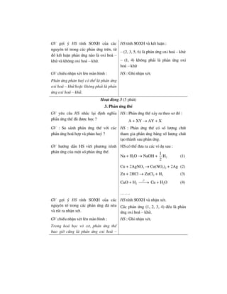 GV gîi ý HS tÝnh SOXH cña c¸c
nguyªn tè trong c¸c ph¶n øng trªn, tõ
®ã kÕt luËn ph¶n øng nµo lµ oxi ho¸ –
khö vµ kh«ng oxi ho¸ – khö.
HS tÝnh SOXH vµ kÕt luËn :
– (2, 3, 5, 6) lµ ph¶n øng oxi ho¸ – khö
– (1, 4) kh«ng ph¶i lµ ph¶n øng oxi
ho¸ – khö
GV chiÕu nhËn xÐt lªn mµn h×nh :
Ph¶n øng ph©n huû cã thÓ lµ ph¶n øng
oxi ho¸ – khö hoÆc kh«ng ph¶i lµ ph¶n
øng oxi ho¸ – khö.
HS : Ghi nhËn xÐt.
Ho¹t ®éng 3 (5 phót)
3. Ph¶n øng thÕ
GV yªu cÇu HS nh¾c l¹i ®Þnh nghÜa
ph¶n øng thÕ ®· ®−îc häc ?
HS : Ph¶n øng thÕ x¶y ra theo s¬ ®å :
A + XY → AY + X
GV : So s¸nh ph¶n øng thÕ víi c¸c
ph¶n øng ho¸ hîp vµ ph©n huû ?
HS : Ph¶n øng thÕ cã sè l−îng chÊt
tham gia ph¶n øng b»ng sè l−îng chÊt
t¹o thµnh sau ph¶n øng.
GV h−íng dÉn HS viÕt ph−¬ng tr×nh
ph¶n øng cña mét sè ph¶n øng thÕ.
HS cã thÓ ®−a ra c¸c vÝ dô sau :
Na + H2O → NaOH +
1
2
H2 (1)
Cu + 2AgNO3 → Cu(NO3)2 + 2Ag (2)
Zn + 2HCl → ZnCl2 + H2 (3)
CuO + H2
0
t
⎯⎯→ Cu + H2O (4)
…….
GV gîi ý HS tÝnh SOXH cña c¸c
nguyªn tè trong c¸c ph¶n øng ®· nªu
vµ rót ra nhËn xÐt.
HS tÝnh SOXH vµ nhËn xÐt.
C¸c ph¶n øng (1, 2, 3, 4) ®Òu lµ ph¶n
øng oxi ho¸ – khö.
GV chiÕu nhËn xÐt lªn mµn h×nh :
Trong ho¸ häc v« c¬, ph¶n øng thÕ
bao giê còng lµ ph¶n øng oxi ho¸ –
HS : Ghi nhËn xÐt.
 