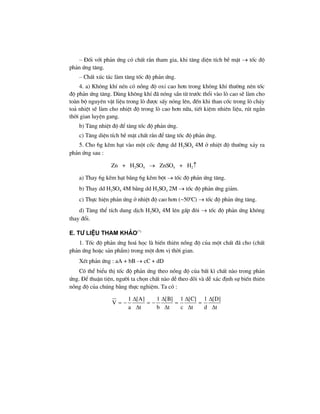 – §èi víi ph¶n øng cã chÊt r¾n tham gia, khi t¨ng diÖn tÝch bÒ mÆt → tèc ®é
ph¶n øng t¨ng.
– ChÊt xóc t¸c lµm t¨ng tèc ®é ph¶n øng.
4. a) Kh«ng khÝ nÐn cã nång ®é oxi cao h¬n trong kh«ng khÝ th−êng nªn tèc
®é ph¶n øng t¨ng. Dïng kh«ng khÝ ®· nãng s½n tõ tr−íc thæi vµo lß cao sÏ lµm cho
toµn bé nguyªn vËt liÖu trong lß ®−îc sÊy nãng lªn, ®Õn khi than cèc trong lß ch¸y
to¶ nhiÖt sÏ lµm cho nhiÖt ®é trong lß cao h¬n n÷a, tiÕt kiÖm nhiªn liÖu, rót ng¾n
thêi gian luyÖn gang.
b) T¨ng nhiÖt ®é ®Ó t¨ng tèc ®é ph¶n øng.
c) T¨ng diÖn tÝch bÒ mÆt chÊt r¾n ®Ó t¨ng tèc ®é ph¶n øng.
5. Cho 6g kÏm h¹t vµo mét cèc ®ùng dd H2SO4 4M ë nhiÖt ®é th−êng x¶y ra
ph¶n øng sau :
Zn + H2SO4 → ZnSO4 + H2↑
a) Thay 6g kÏm h¹t b»ng 6g kÏm bét → tèc ®é ph¶n øng t¨ng.
b) Thay dd H2SO4 4M b»ng dd H2SO4 2M → tèc ®é ph¶n øng gi¶m.
c) Thùc hiÖn ph¶n øng ë nhiÖt ®é cao h¬n (~50o
C) → tèc ®é ph¶n øng t¨ng.
d) T¨ng thÓ tÝch dung dÞch H2SO4 4M lªn gÊp ®«i → tèc ®é ph¶n øng kh«ng
thay ®æi.
e. t− liÖu tham kh¶o(*)
1. Tèc ®é ph¶n øng ho¸ häc lµ biÕn thiªn nång ®é cña mét chÊt ®· cho (chÊt
ph¶n øng hoÆc s¶n phÈm) trong mét ®¬n vÞ thêi gian.
XÐt ph¶n øng : aA + bB → cC + dD
Cã thÓ biÓu thÞ tèc ®é ph¶n øng theo nång ®é cña bÊt k× chÊt nµo trong ph¶n
øng. §Ó thuËn tiÖn, ng−êi ta chän chÊt nµo dÔ theo dâi vµ dÔ x¸c ®Þnh sù biÕn thiªn
nång ®é cña chóng b»ng thùc nghiÖm. Ta cã :
1 [A] 1 [B] 1 [C] 1 [D]
V
a t b t c t d t
Δ Δ Δ Δ
= − = − = =
Δ Δ Δ Δ
 