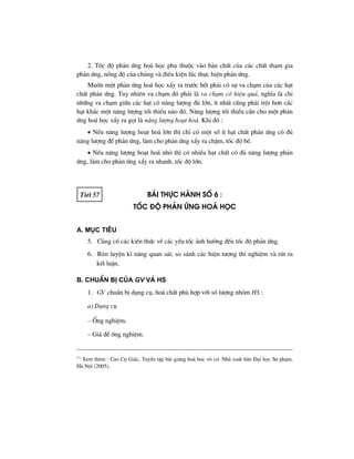 2. Tèc ®é ph¶n øng ho¸ häc phô thuéc vµo b¶n chÊt cña c¸c chÊt tham gia
ph¶n øng, nång ®é cña chóng vµ ®iÒu kiÖn lóc thùc hiÖn ph¶n øng.
Muèn mét ph¶n øng ho¸ häc xÈy ra tr−íc hÕt ph¶i cã sù va ch¹m cña c¸c h¹t
chÊt ph¶n øng. Tuy nhiªn va ch¹m ®ã ph¶i lµ va ch¹m cã hiÖu qu¶, nghÜa lµ chØ
nh÷ng va ch¹m gi÷a c¸c h¹t cã n¨ng l−îng ®ñ lín, Ýt nhÊt còng ph¶i tréi h¬n c¸c
h¹t kh¸c mét n¨ng l−îng tèi thiÓu nµo ®ã. N¨ng l−îng tèi thiÓu cÇn cho mét ph¶n
øng ho¸ häc xÈy ra gäi lµ n¨ng l−îng ho¹t ho¸. Khi ®ã :
• NÕu n¨ng l−îng ho¹t ho¸ lín th× chØ cã mét sè Ýt h¹t chÊt ph¶n øng cã ®ñ
n¨ng l−îng ®Ó ph¶n øng, lµm cho ph¶n øng xÈy ra chËm, tèc ®é bÐ.
• NÕu n¨ng l−îng ho¹t ho¸ nhá th× cã nhiÒu h¹t chÊt cã ®ñ n¨ng l−îng ph¶n
øng, lµm cho ph¶n øng xÈy ra nhanh, tèc ®é lín.
TiÕt 57 bμi thùc hμnh sè 6 :
tèc ®é ph¶n øng ho¸ häc
A. Môc tiªu
5. Cñng cè c¸c kiÕn thøc vÒ c¸c yÕu tèc ¶nh h−ëng ®Õn tèc ®é ph¶n øng.
6. RÌn luyÖn kÜ n¨ng quan s¸t, so s¸nh c¸c hiÖn t−îng thÝ nghiÖm vµ rót ra
kÕt luËn.
B. ChuÈn bÞ cña GV vμ HS
1. GV chuÈn bÞ dông cô, ho¸ chÊt phï hîp víi sè l−îng nhãm HS :
a) Dông cô
– èng nghiÖm.
– Gi¸ ®Ó èng nghiÖm.
(*)
Xem thªm : Cao Cù Gi¸c, TuyÓn tËp bµi gi¶ng ho¸ häc v« c¬. Nhµ xuÊt b¶n §¹i häc S− ph¹m,
Hµ Néi (2005).
 